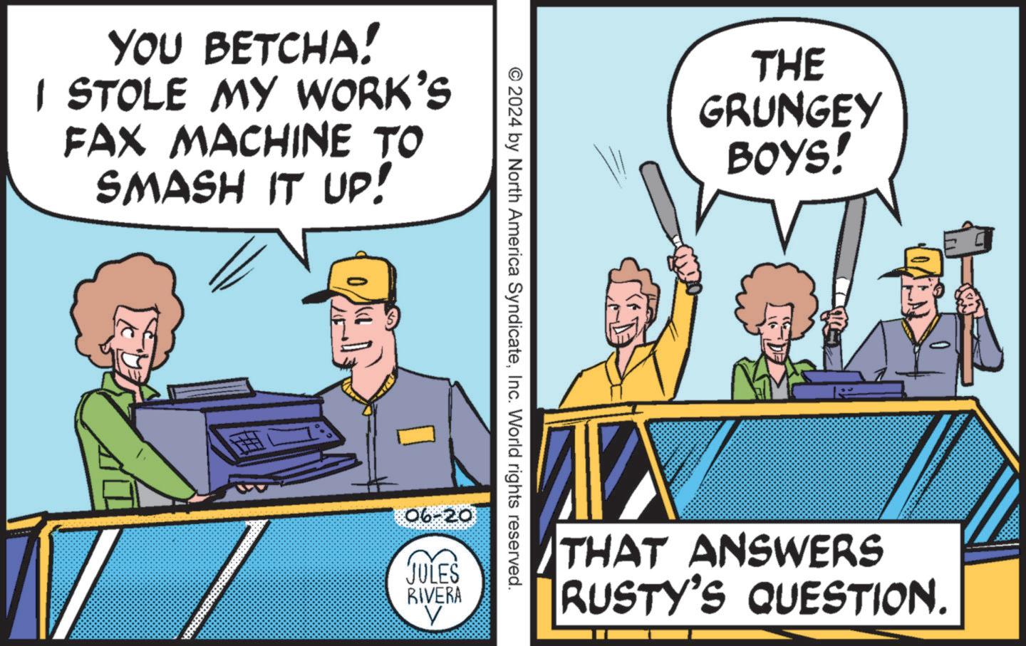 Art OCR: YOU BETCHA! I STOLE MY WORK'S FAX MACHINE TO SMASH IT UP! © 2024 by North America SyndicateInc. World rights reserved. 06-20 JULES RIVERA THE GRUNGEY BOYS! THAT ANSWERS RUSTY'S QUESTION. YOU BETCHA ! I STOLE MY WORK'S FAX MACHINE TO SMASH IT UP ! © 2024 by North America SyndicateInc. World rights reserved . 06-20 JULES RIVERA THE GRUNGEY BOYS ! THAT ANSWERS RUSTY'S QUESTION .