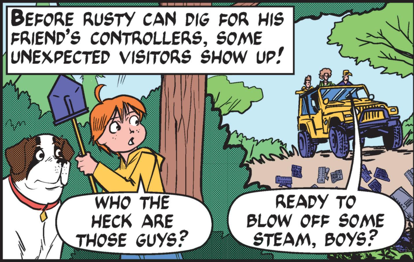 Comic book OCR: BEFORE RUSTY CAN DIG FOR HIS FRIEND'S CONTROLLERSSOME UNEXPECTED VISITORS SHOW UP! ? WHO THE HECK ARE THOSE GUYS? READY TO BLOW OFF SOME STEAMBOYS? BEFORE RUSTY CAN DIG FOR HIS FRIEND'S CONTROLLERSSOME UNEXPECTED VISITORS SHOW UP ! ? WHO THE HECK ARE THOSE GUYS ? READY TO BLOW OFF SOME STEAMBOYS ?
