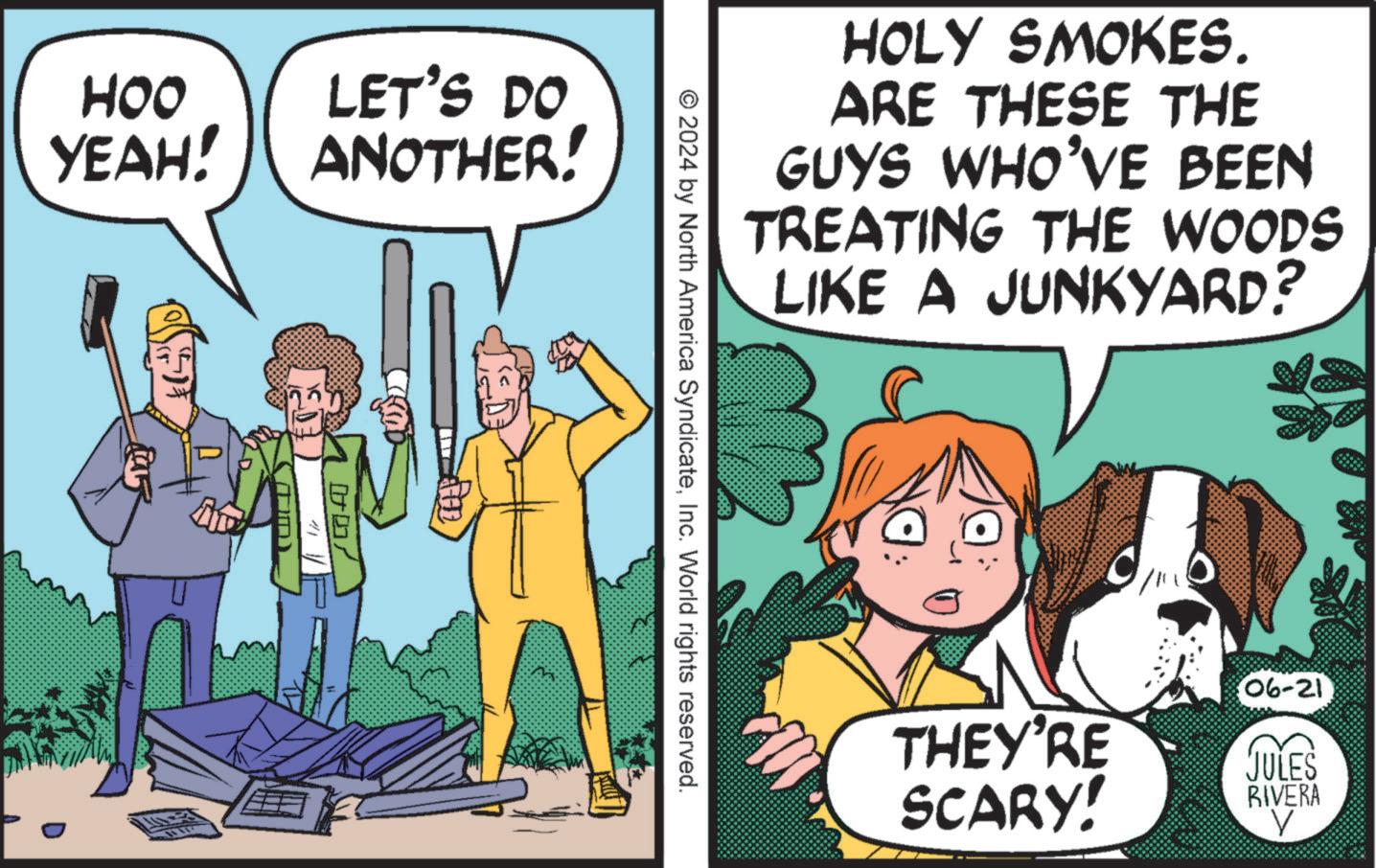 Publication OCR: HOO YEAH! LET'S DO ANOTHER! 007 HOLY SMOKES. ARE THESE THE GUYS WHO'VE BEEN TREATING THE WOODS LIKE A JUNKYARD? © 2024 by North America SyndicateInc. World rights reserved. D / 06-21 THEY'RE SCARY! JULES RIVERA HOO YEAH ! LET'S DO ANOTHER ! 007 HOLY SMOKES . ARE THESE THE GUYS WHO'VE BEEN TREATING THE WOODS LIKE A JUNKYARD ? © 2024 by North America SyndicateInc. World rights reserved . D / 06-21 THEY'RE SCARY ! JULES RIVERA