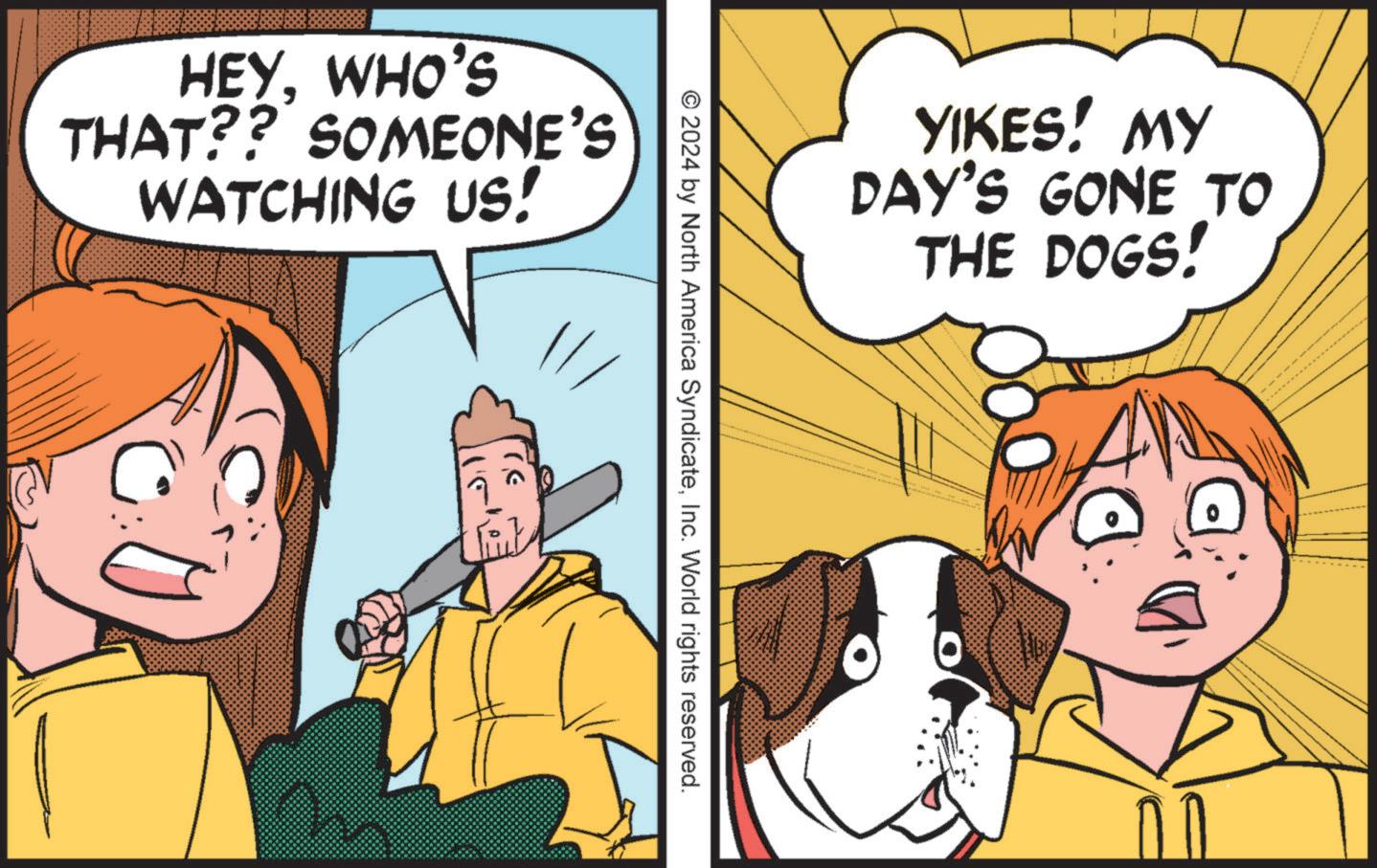Conversation OCR: HEYWHO'S THAT?? SOMEONE'S WATCHING US! YIKES! MY DAY'S GONE TO THE DOGS! © 2024 by North America SyndicateInc. World rights reserved. HEYWHO'S THAT ?? SOMEONE'S WATCHING US ! YIKES ! MY DAY'S GONE TO THE DOGS ! © 2024 by North America SyndicateInc. World rights reserved .