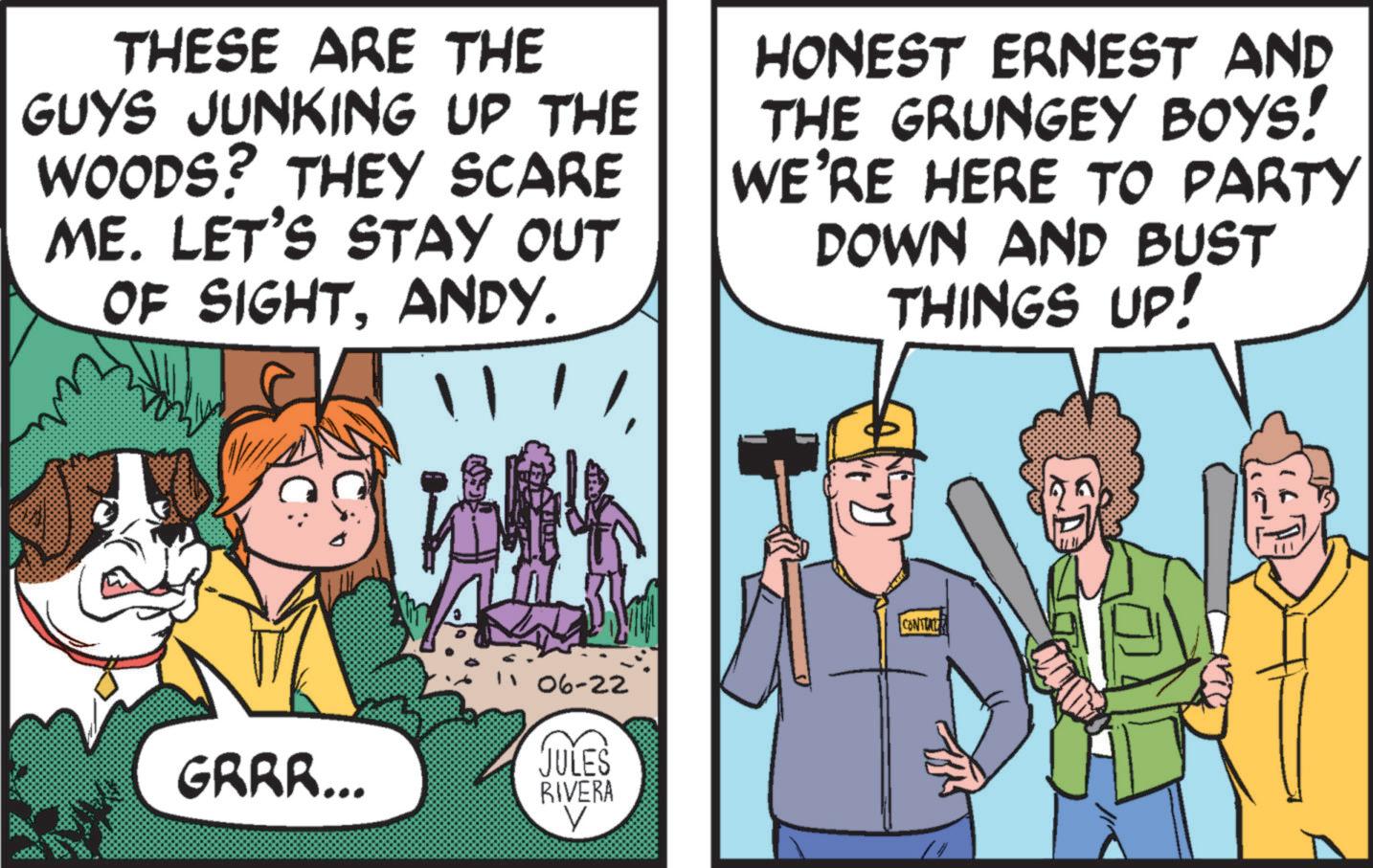 Conversation OCR: THESE ARE THE GUYS JUNKING UP THE WOODS? THEY SCARE ME. LET'S STAY OUT OF SIGHTANDY. HONEST ERNEST AND THE GRUNGEY BOYS! WE'RE HERE TO PARTY DOWN AND BUST THINGS UP! 06-22 GRRR... JULES RIVERA V CONTA THESE ARE THE GUYS JUNKING UP THE WOODS ? THEY SCARE ME . LET'S STAY OUT OF SIGHTANDY . HONEST ERNEST AND THE GRUNGEY BOYS ! WE'RE HERE TO PARTY DOWN AND BUST THINGS UP ! 06-22 GRRR ... JULES RIVERA V CONTA