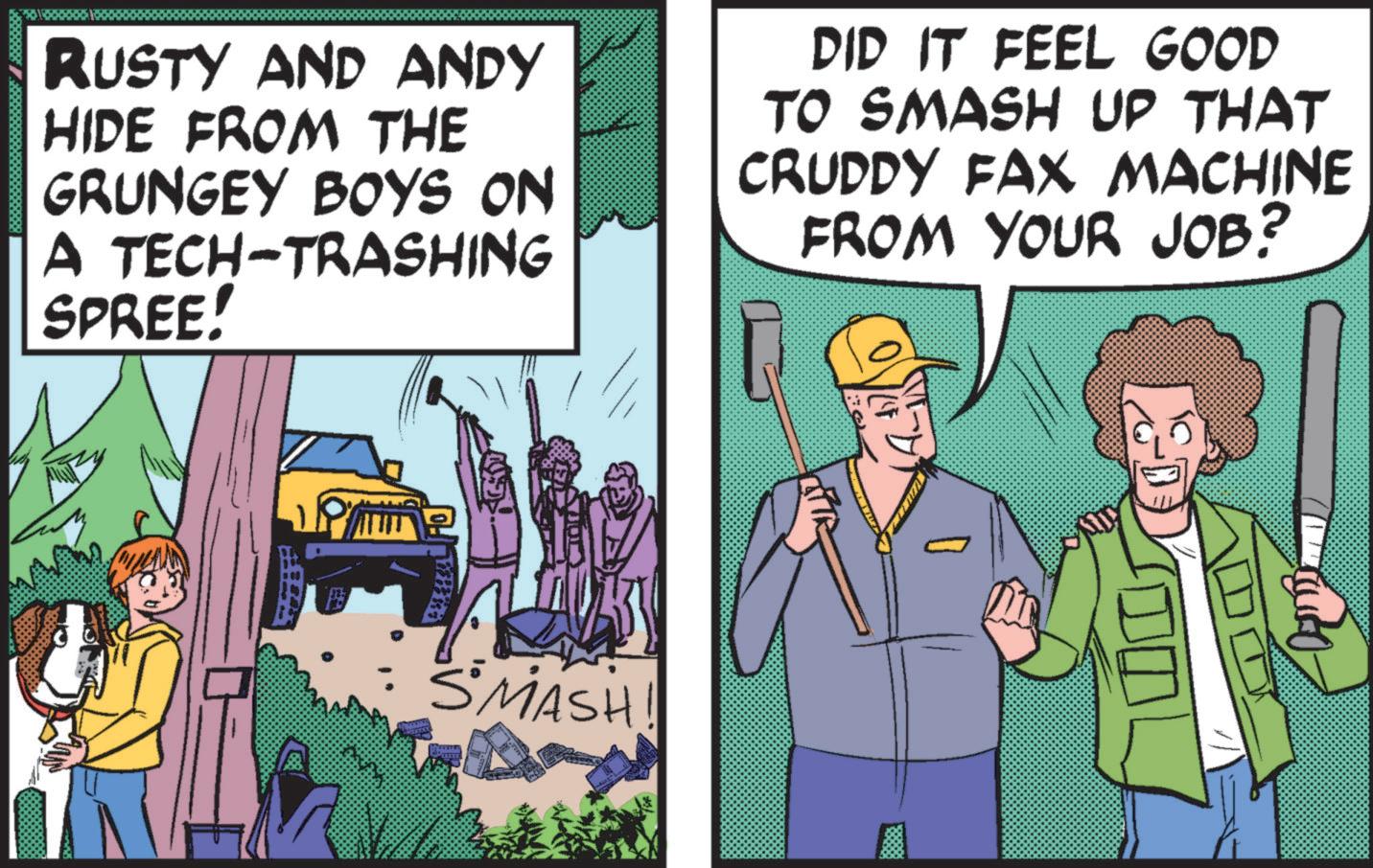 Comics OCR: RUSTY AND ANDY HIDE FROM THE GRUNGEY BOYS ON A TECH-TRASHING SPREE! DID IT FEEL GOOD TO SMASH UP THAT CRUDDY FAX MACHINE FROM YOUR JOB? SMASH RUSTY AND ANDY HIDE FROM THE GRUNGEY BOYS ON A TECH - TRASHING SPREE ! DID IT FEEL GOOD TO SMASH UP THAT CRUDDY FAX MACHINE FROM YOUR JOB ? SMASH