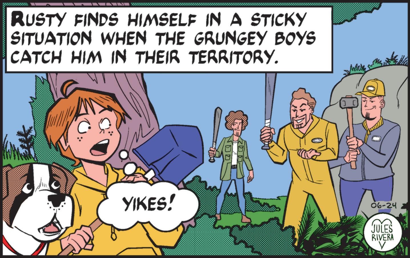 Line OCR: RUSTY FINDS HIMSELF IN A STICKY SITUATION WHEN THE GRUNGEY BOYS CATCH HIM IN THEIR TERRITORY. YIKES! All 06-24 JULES RIVERA V RUSTY FINDS HIMSELF IN A STICKY SITUATION WHEN THE GRUNGEY BOYS CATCH HIM IN THEIR TERRITORY . YIKES ! All 06-24 JULES RIVERA V
