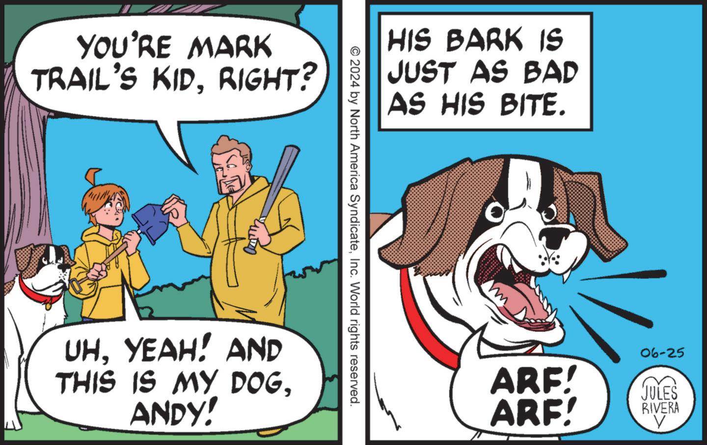 Dog supply OCR: YOU'RE MARK TRAIL'S KIDRIGHT? HIS BARK IS JUST AS BAD AS HIS BITE. © 2024 by North America SyndicateInc. World rights reserved. UHYEAH! AND THIS IS MY DOGANDY! 06-25 ARE! ARF! JULES RIVERA V YOU'RE MARK TRAIL'S KIDRIGHT ? HIS BARK IS JUST AS BAD AS HIS BITE . © 2024 by North America SyndicateInc. World rights reserved . UHYEAH ! AND THIS IS MY DOGANDY ! 06-25 ARE ! ARF ! JULES RIVERA V