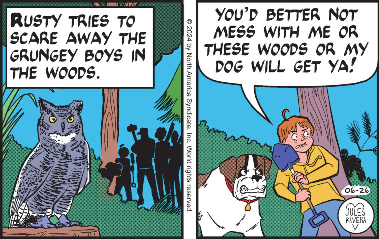Publication OCR: RUSTY TRIES TO SCARE AWAY THE GRUNGEY BOYS IN THE WOODS. YOU'D BETTER NOT MESS WITH ME OR THESE WOODS OR MY DOG WILL GET YA! © 2024 by North America SyndicateInc. World rights reserved. 06-26 n JULES RIVERA RUSTY TRIES TO SCARE AWAY THE GRUNGEY BOYS IN THE WOODS . YOU'D BETTER NOT MESS WITH ME OR THESE WOODS OR MY DOG WILL GET YA ! © 2024 by North America SyndicateInc. World rights reserved . 06-26 n JULES RIVERA