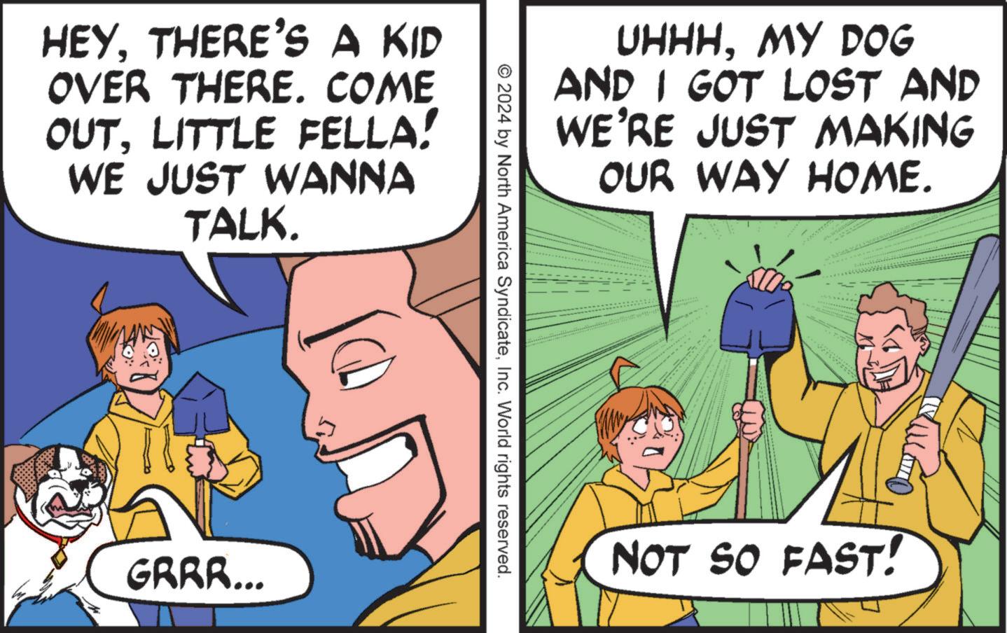 Comic book OCR: HEY. THERE'S A KID OVER THERE. COME OUTLITTLE FELLA! WE JUST WANNA TALK. GRRR... UHHHMY DOG AND I GOT LOST AND WE'RE JUST MAKING OUR WAY HOME. © 2024 by North America SyndicateInc. World rights reserved. NOT SO FAST! HEY . THERE'S A KID OVER THERE . COME OUTLITTLE FELLA ! WE JUST WANNA TALK . GRRR ... UHHHMY DOG AND I GOT LOST AND WE'RE JUST MAKING OUR WAY HOME . © 2024 by North America SyndicateInc. World rights reserved . NOT SO FAST !