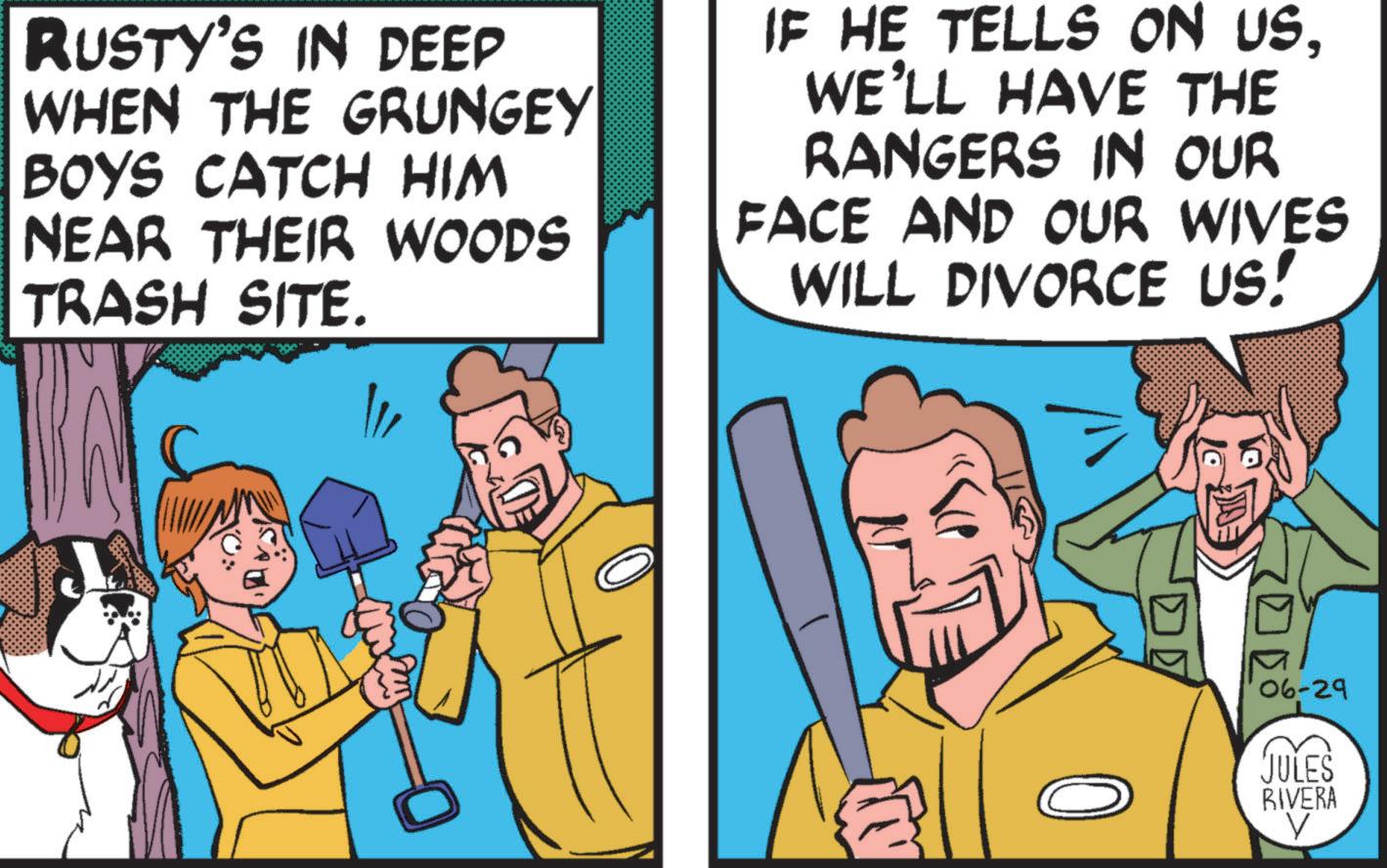 Art OCR: RUSTY'S IN DEEP WHEN THE GRUNGEY BOYS CATCH HIM NEAR THEIR WOODS TRASH SITE. IF HE TELLS ON USWE'LL HAVE THE RANGERS IN OUR FACE AND OUR WIVES WILL DIVORCE US! = 06-29 JULES RIVERA V RUSTY'S IN DEEP WHEN THE GRUNGEY BOYS CATCH HIM NEAR THEIR WOODS TRASH SITE . IF HE TELLS ON USWE'LL HAVE THE RANGERS IN OUR FACE AND OUR WIVES WILL DIVORCE US ! = 06-29 JULES RIVERA V