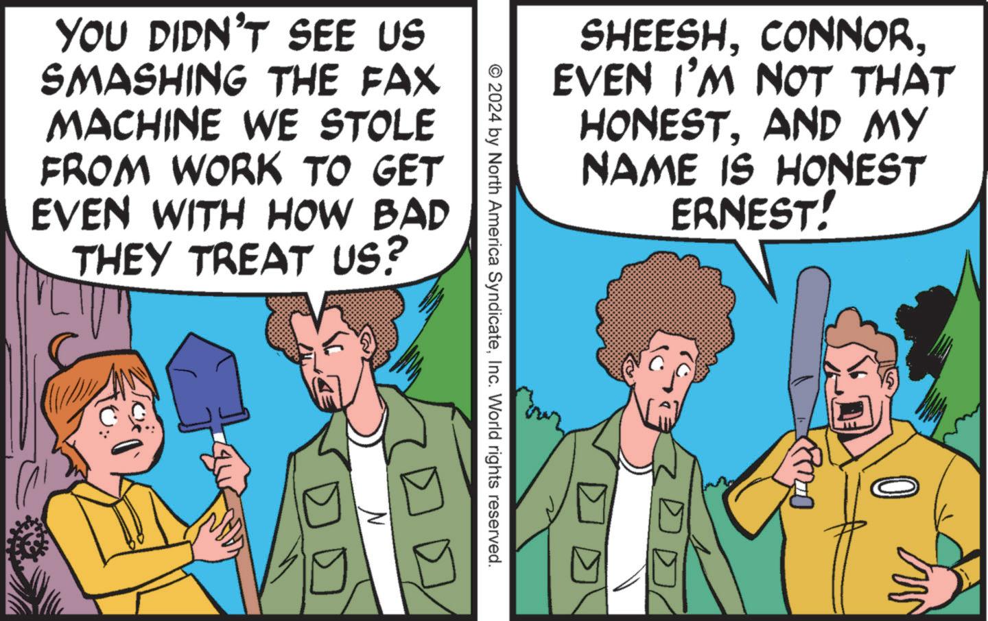 Font OCR: YOU DIDN'T SEE US SMASHING THE FAX MACHINE WE STOLE FROM WORK TO GET EVEN WITH HOW BAD THEY TREAT US? © 2024 by North America SyndicateInc. World rights reserved. SHEESHEVEN I'M NOT THAT HONESTAND MY NAME IS HONEST ERNEST! M YOU DIDN'T SEE US SMASHING THE FAX MACHINE WE STOLE FROM WORK TO GET EVEN WITH HOW BAD THEY TREAT US ? © 2024 by North America SyndicateInc. World rights reserved . SHEESHEVEN I'M NOT THAT HONESTAND MY NAME IS HONEST ERNEST ! M