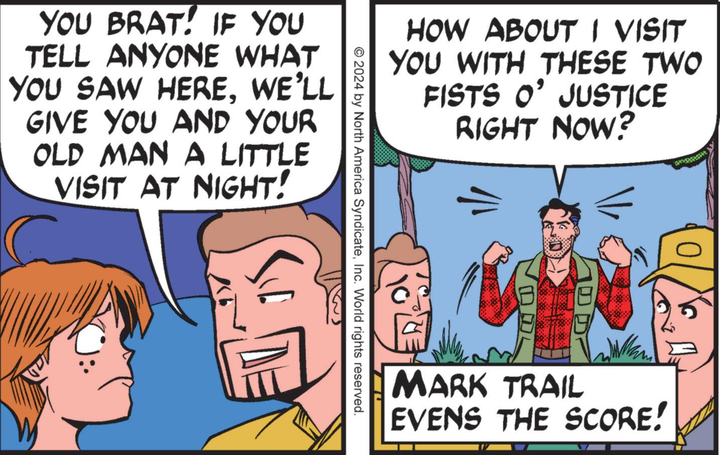 Line OCR: HOW ABOUT I VISIT YOU WITH THESE TWO FISTS O' JUSTICE RIGHT NOW? 1/1 0 DL 101 MARK TRAIL EVENS THE SCORE! © 2024 by North America SyndicateInc. World rights reserved. YOU BRAT! IF YOU TELL ANYONE WHAT YOU SAW HEREWE'LL GIVE YOU AND YOUR OLD MAN A LITTLE VISIT AT NIGHT! HOW ABOUT I VISIT YOU WITH THESE TWO FISTS O ' JUSTICE RIGHT NOW ? 1/1 0 DL 101 MARK TRAIL EVENS THE SCORE ! © 2024 by North America SyndicateInc. World rights reserved . YOU BRAT ! IF YOU TELL ANYONE WHAT YOU SAW HEREWE'LL GIVE YOU AND YOUR OLD MAN A LITTLE VISIT AT NIGHT !