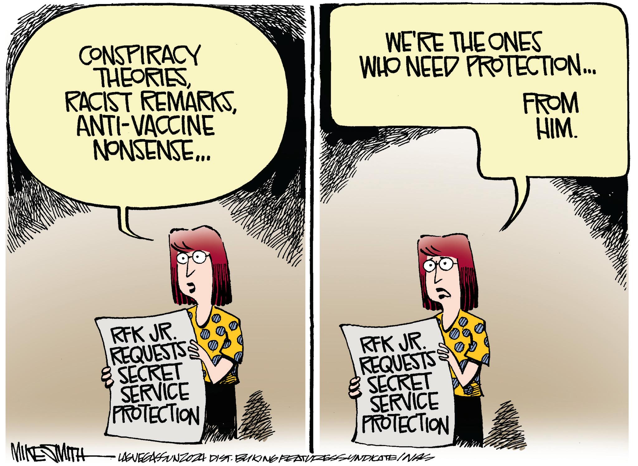 Fiction OCR: CONSPIRACY THEORIESANTI-VACCINE NONSENSE... WE'RE THE ONES WHO NEED PROTECTION... FROM HIM. MIKE SMITH RFK JR. REQUESTS S & SECRET SERVICE PROTECTION RFK JR. REQUESTS SECRET SERVICE PROTECTION LAEVEGASSUNZOZA DIST. BUKING FEATURESSYNDICATEINAS CONSPIRACY THEORIESRACIST REMARKSANTI - VACCINE NONSENSE ... WE'RE THE ONES WHO NEED PROTECTION ... FROM HIM . MIKE SMITH RFK JR . REQUESTS S & SECRET SERVICE PROTECTION RFK JR . REQUESTS SECRET SERVICE PROTECTION LAEVEGASSUNZOZA DIST . BUKING FEATURESSYNDICATEINAS