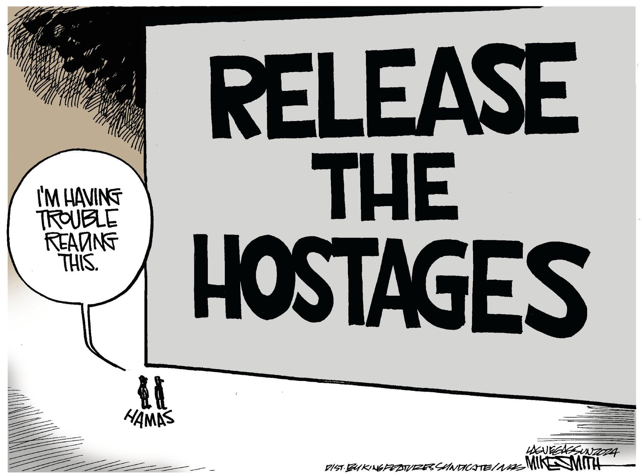 Logo OCR: I'M HAVING TROUBLE READING THIS. RELEASE THE HOSTAGES HAMAS LAGVEGASSUNZORA DIST. BU KING FEATURES SUNDICATE/NAS MIKE SMITH I'M HAVING TROUBLE READING THIS . RELEASE THE HOSTAGES HAMAS LAGVEGASSUNZORA DIST . BU KING FEATURES SUNDICATE / NAS MIKE SMITH