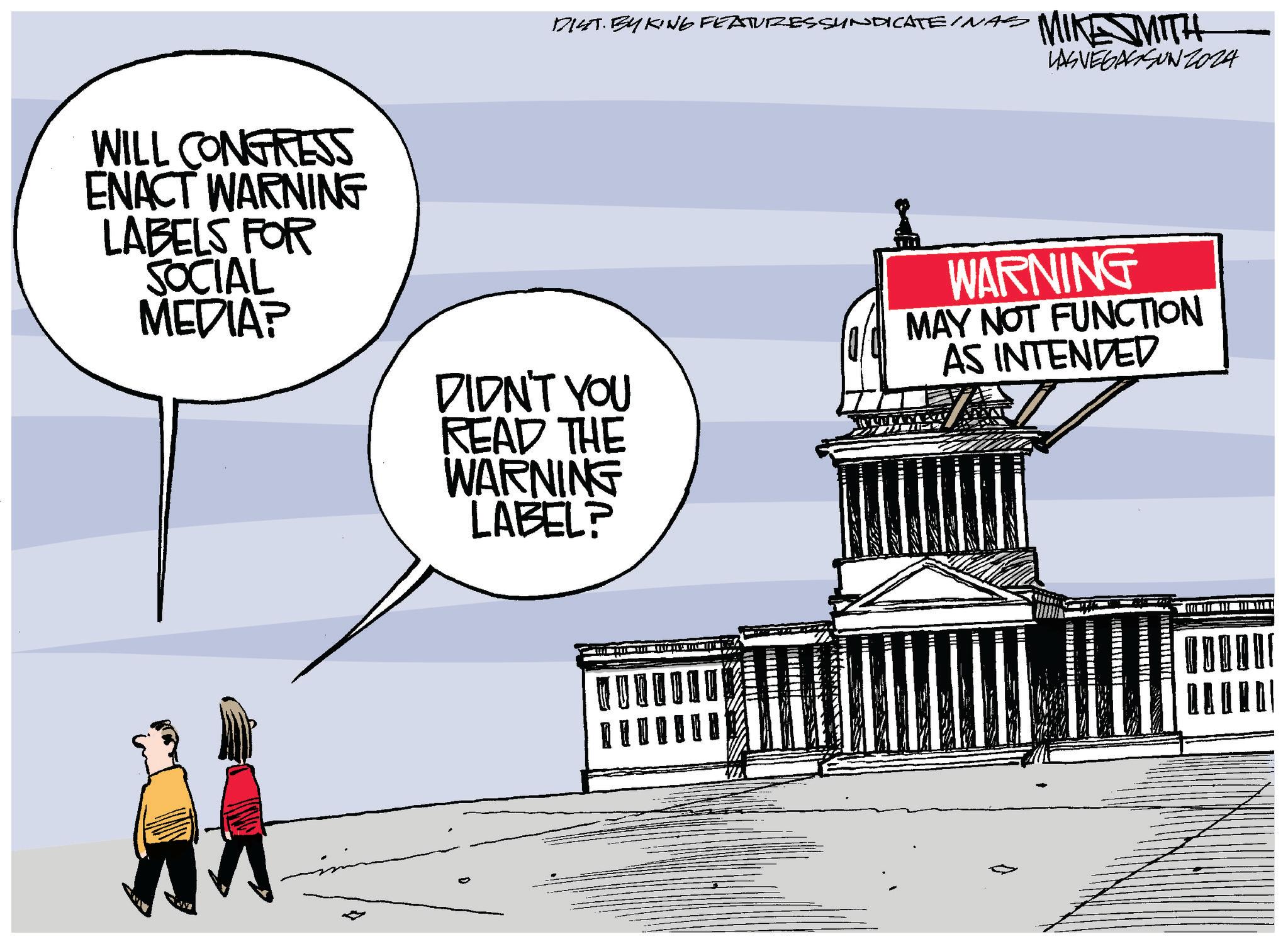 Window OCR: WILL CONGRESS ENACT WARNING LABELS FOR SOCIAL MEDIA? DIST. BY KING FEATURES SYNDICATEINAS MIKE SMITH LAS VEGASSUNZ024 DIDN'T YOU READ THE WARNING LABEL? WARNING MAY NOT FUNCTION AS INTENDED WILL CONGRESS ENACT WARNING LABELS FOR SOCIAL MEDIA ? DIST . BY KING FEATURES SYNDICATEINAS MIKE SMITH LAS VEGASSUNZ024 DIDN'T YOU READ THE WARNING LABEL ? WARNING MAY NOT FUNCTION AS INTENDED