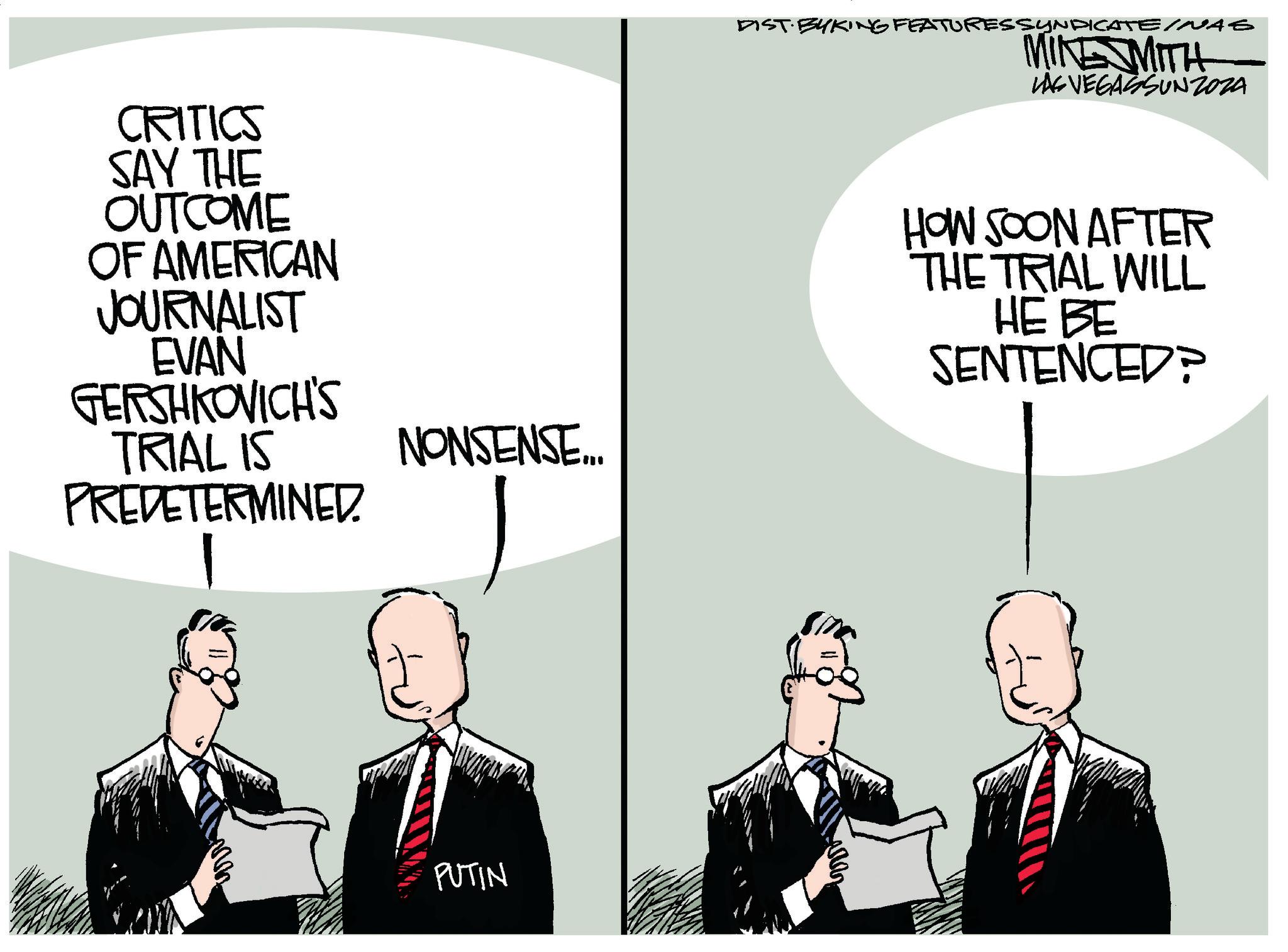 Conversation OCR: CRITICS SAY THE OUTCOME OF AMERICAN JOURNALIST EVAN GERSHKOVICH'S TRIAL IS PREDETERMINED 1 NONSENSE... PUTIN DIST. BYKING FEATURES SYNDICATEINAS MIKE MITH LAS VEGASSUNZOZA HOW SOON AFTER THE TRIAL WILL HE BE SENTENCED? CRITICS SAY THE OUTCOME OF AMERICAN JOURNALIST EVAN GERSHKOVICH'S TRIAL IS PREDETERMINED 1 NONSENSE ... PUTIN DIST . BYKING FEATURES SYNDICATEINAS MIKE MITH LAS VEGASSUNZOZA HOW SOON AFTER THE TRIAL WILL HE BE SENTENCED ?
