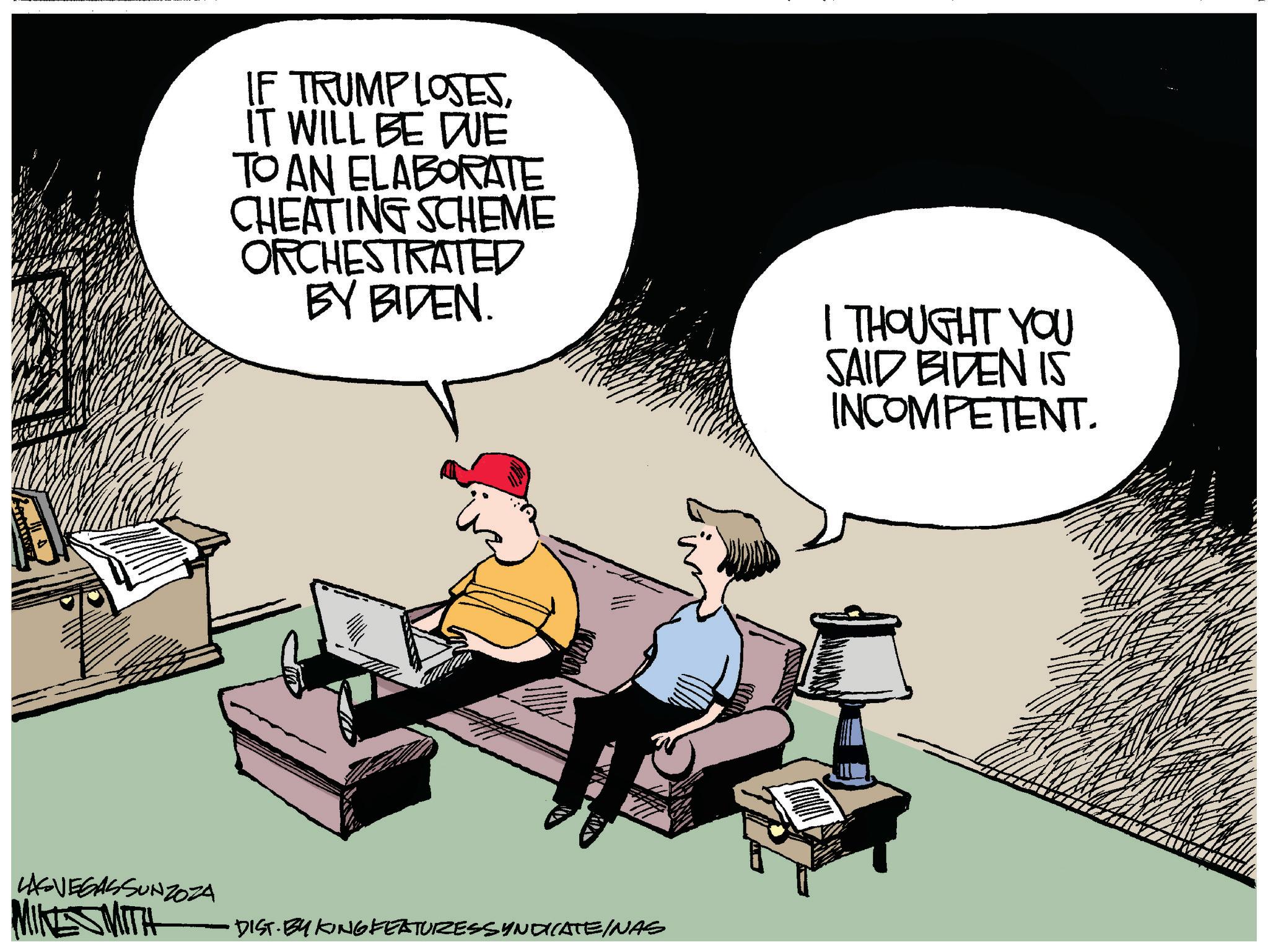 Fiction OCR: IF TRUMP LOSESIT WILL BE DUE TO AN ELABORATE CHEATING SCHEME ORCHESTRATED BY BIDEN. I THOUGHT YOU SAID BIDEN IS INCOMPETENT. LASVEGASSUNZOZA MIKE SMITH DIST. BY KING FEATURESSYNDICATEINAS IF TRUMP LOSESIT WILL BE DUE TO AN ELABORATE CHEATING SCHEME ORCHESTRATED BY BIDEN . I THOUGHT YOU SAID BIDEN IS INCOMPETENT . LASVEGASSUNZOZA MIKE SMITH DIST . BY KING FEATURESSYNDICATEINAS