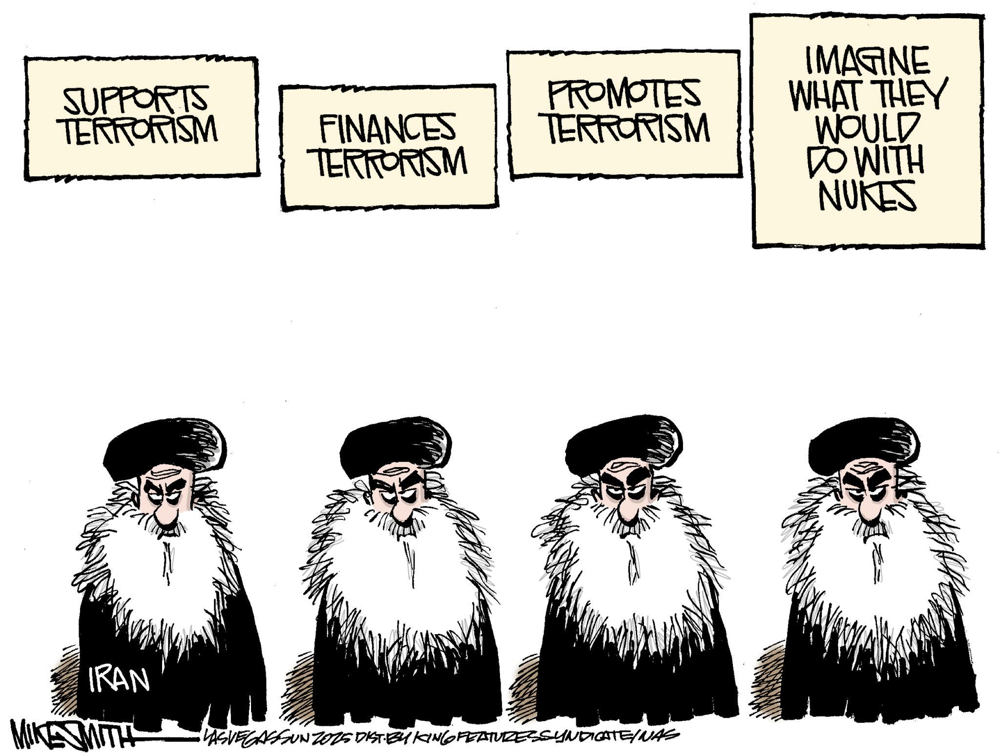 Animation OCR: SUPPORTS TERRORISM FINANCES TERRORISM PROMOTES TERRORISM IRAN MIKE MITH VASVEGASSUNZ015 DIST. BY KING FEATURESSYNDICATE/NAS IMAGINE WHAT THEY WOULD DO WITH NUKES SUPPORTS TERRORISM FINANCES TERRORISM PROMOTES TERRORISM IRAN MIKE MITH VASVEGASSUNZ015 DIST . BY KING FEATURESSYNDICATE / NAS IMAGINE WHAT THEY WOULD DO WITH NUKES
