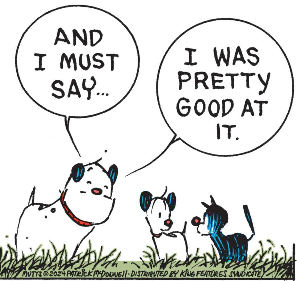 Font OCR: AND I MUST SAY... I WAS PRETTY GOOD AT IT. MUTTS 2024 PATRICK MCDONNEll. DISTRIBUTED BY KING FEATURES SYNDICATE AND I MUST SAY ... I WAS PRETTY GOOD AT IT . MUTTS 2024 PATRICK MCDONNEll . DISTRIBUTED BY KING FEATURES SYNDICATE
