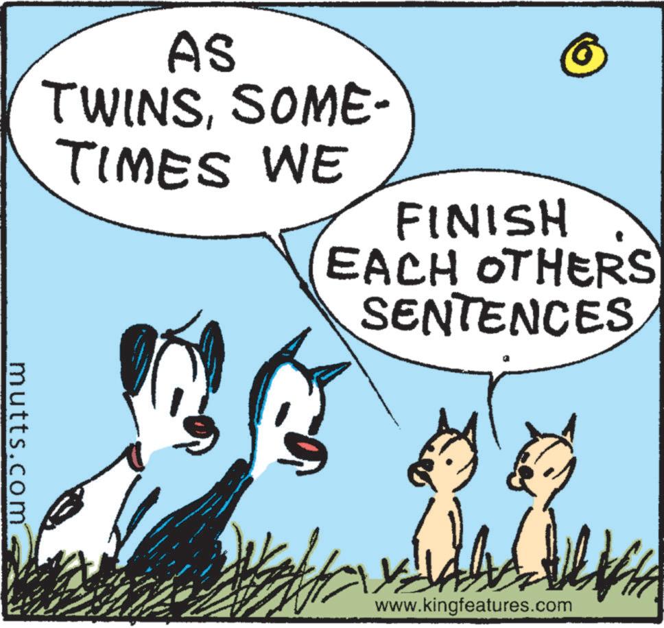 Happy OCR: AS TWINSSOME- TIMES WE FINISH EACH OTHERS SENTENCES mutts.com www.kingfeatures.com AS TWINSSOME- TIMES WE FINISH EACH OTHERS SENTENCES mutts.com www.kingfeatures.com