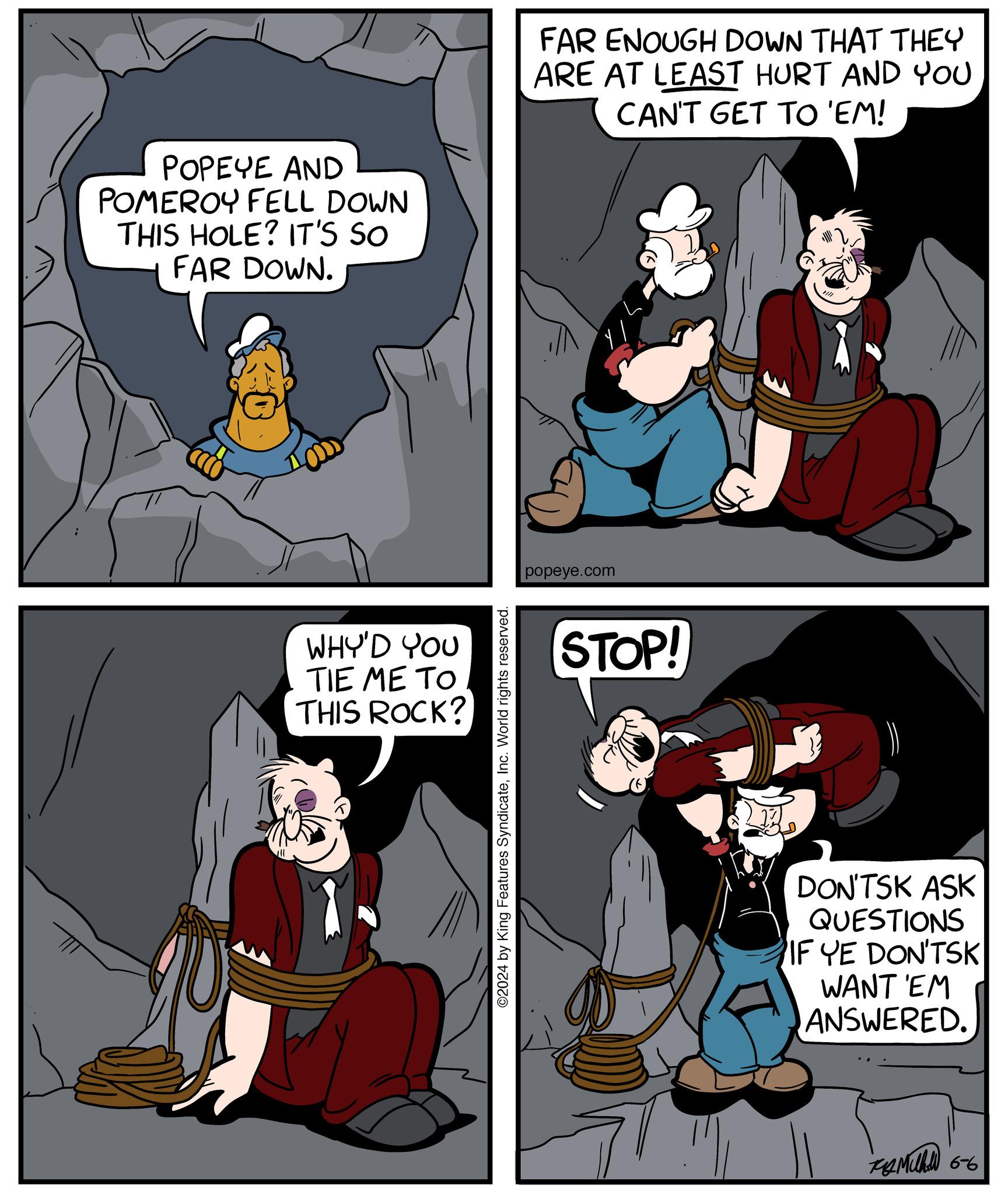 People OCR: POPEYE AND POMEROY FELL DOWN THIS HOLE? IT'S SO FAR DOWN. WHY'D YOU TIE ME TO THIS ROCK? ©2024 by King Features SyndicateInc. World rights reserved. FAR ENOUGH DOWN THAT THEY ARE AT LEAST HURT AND YOU CAN'T GET TO 'EM! popeye.com STOP! DON'TSK ASK QUESTIONS IF YE DON'TSK WANT EM ANSWERED. ???? 66 POPEYE AND POMEROY FELL DOWN THIS HOLE ? IT'S SO FAR DOWN . WHY'D YOU TIE ME TO THIS ROCK ? © 2024 by King Features SyndicateInc. World rights reserved . FAR ENOUGH DOWN THAT THEY ARE AT LEAST HURT AND YOU CAN'T GET TO ' EM ! popeye.com STOP ! DON'TSK ASK QUESTIONS IF YE DON'TSK WANT EM ANSWERED . ???? 66