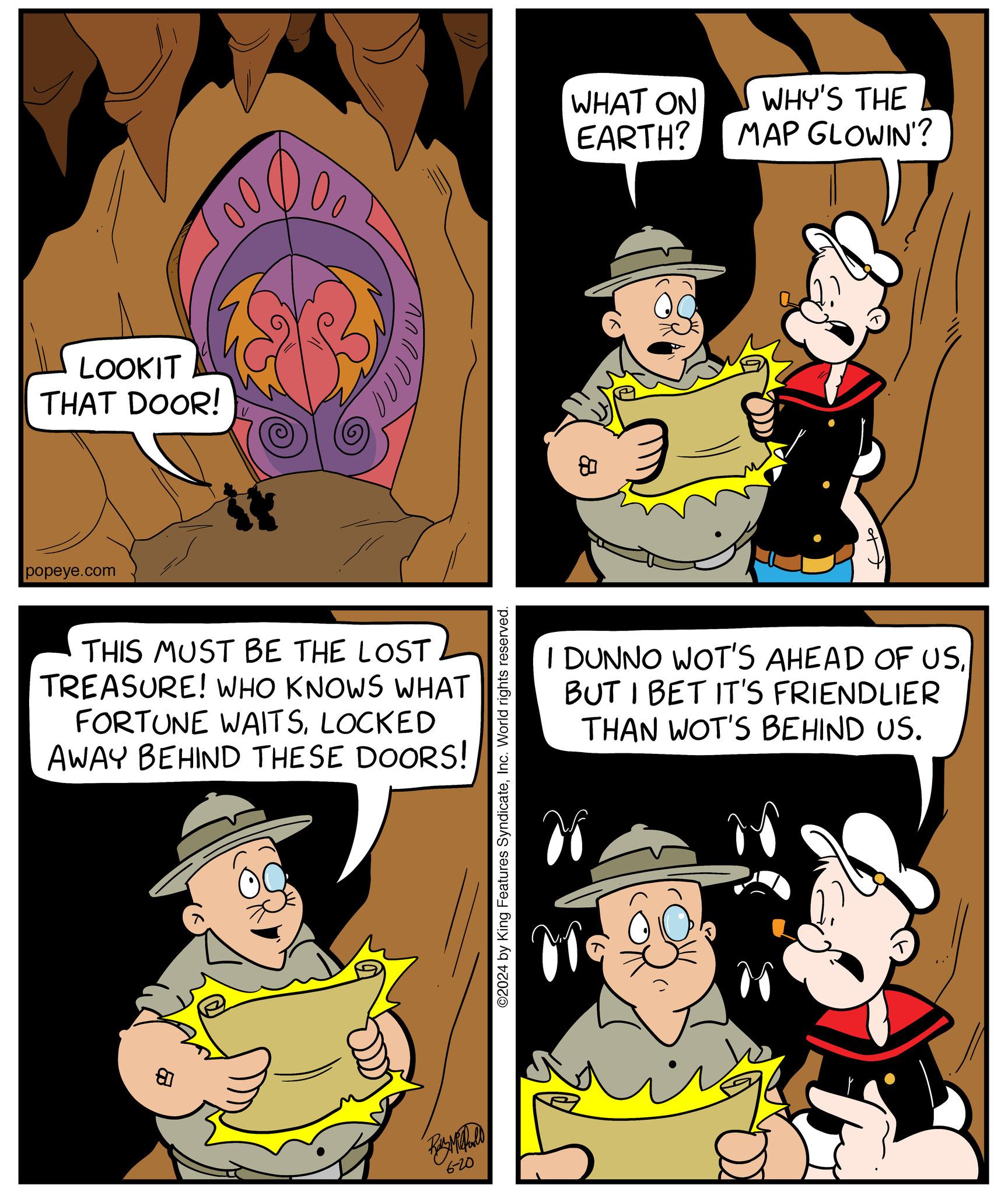 Yellow OCR: LOOKIT THAT DOOR! popeye.com THIS MUST BE THE LOST TREASURE! WHO KNOWS WHAT FORTUNE WAITSLOCKED AWAY BEHIND THESE DOORS! ? 6-20 ©2024 by King Features SyndicateInc. World rights reserved. 08 WHAT ON EARTH? WHY'S THE MAP GLOWIN'? I DUNNO WOT'S AHEAD OF USBUT I BET IT'S FRIENDLIER THAN WOT'S BEHIND US. LOOKIT THAT DOOR ! popeye.com THIS MUST BE THE LOST TREASURE ! WHO KNOWS WHAT FORTUNE WAITSLOCKED AWAY BEHIND THESE DOORS ! ? 6-20 © 2024 by King Features SyndicateInc. World rights reserved . 08 WHAT ON EARTH ? WHY'S THE MAP GLOWIN ' ? I DUNNO WOT'S AHEAD OF USBUT I BET IT'S FRIENDLIER THAN WOT'S BEHIND US .