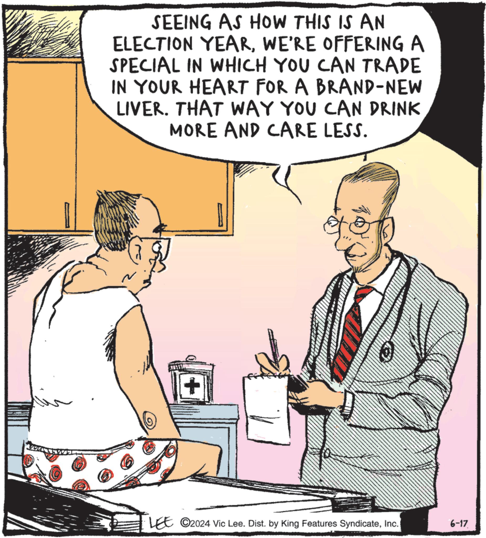 Art OCR: SEEING AS HOW THIS IS AN ELECTION YEARWE'RE OFFERING A SPECIAL IN WHICH YOU CAN TRADE IN YOUR HEART FOR A BRAND-NEW LIVER. THAT WAY YOU CAN DRINK MORE AND CARE LESS. + LEE ©2024 Vic Lee. Dist. by King Features SyndicateInc. 6-17 SEEING AS HOW THIS IS AN ELECTION YEARWE'RE OFFERING A SPECIAL IN WHICH YOU CAN TRADE IN YOUR HEART FOR A BRAND - NEW LIVER . THAT WAY YOU CAN DRINK MORE AND CARE LESS . + LEE © 2024 Vic Lee . Dist . by King Features SyndicateInc. 6-17
