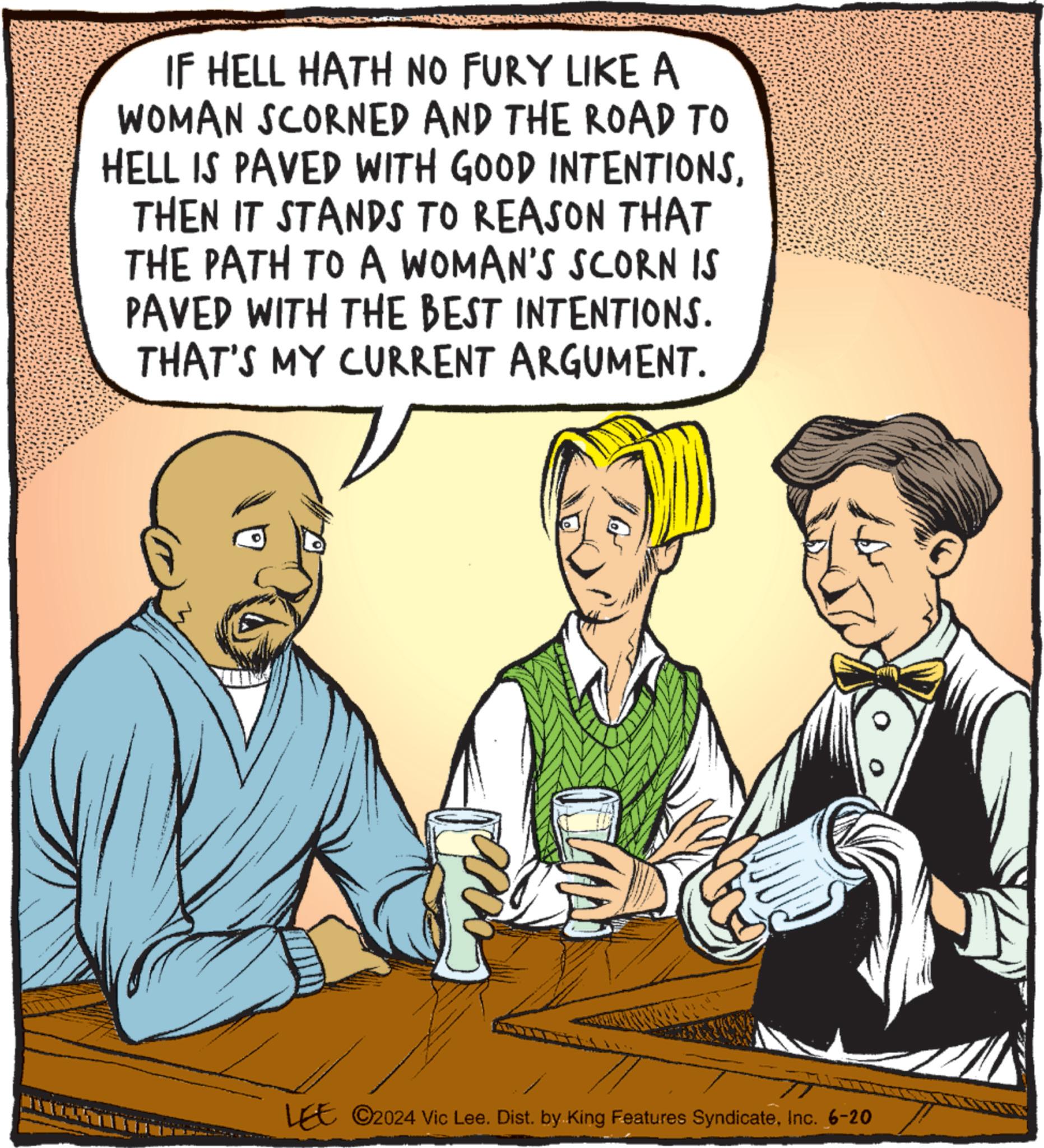 Adaptation OCR: IF HELL HATH NO FURY LIKE A WOMAN SCORNED AND THE ROAD TO HELL IS PAVED WITH GOOD INTENTIONSTHEN IT STANDS TO REASON THAT THE PATH TO A WOMAN'S SCORN IS PAVED WITH THE BEST INTENTIONS. THAT'S MY CURRENT ARGUMENT. Corali LEE 2024 Vic Lee. Dist. by King Features SyndicateInc. 6-20 IF HELL HATH NO FURY LIKE A WOMAN SCORNED AND THE ROAD TO HELL IS PAVED WITH GOOD INTENTIONSTHEN IT STANDS TO REASON THAT THE PATH TO A WOMAN'S SCORN IS PAVED WITH THE BEST INTENTIONS . THAT'S MY CURRENT ARGUMENT . Corali LEE 2024 Vic Lee . Dist . by King Features SyndicateInc. 6-20