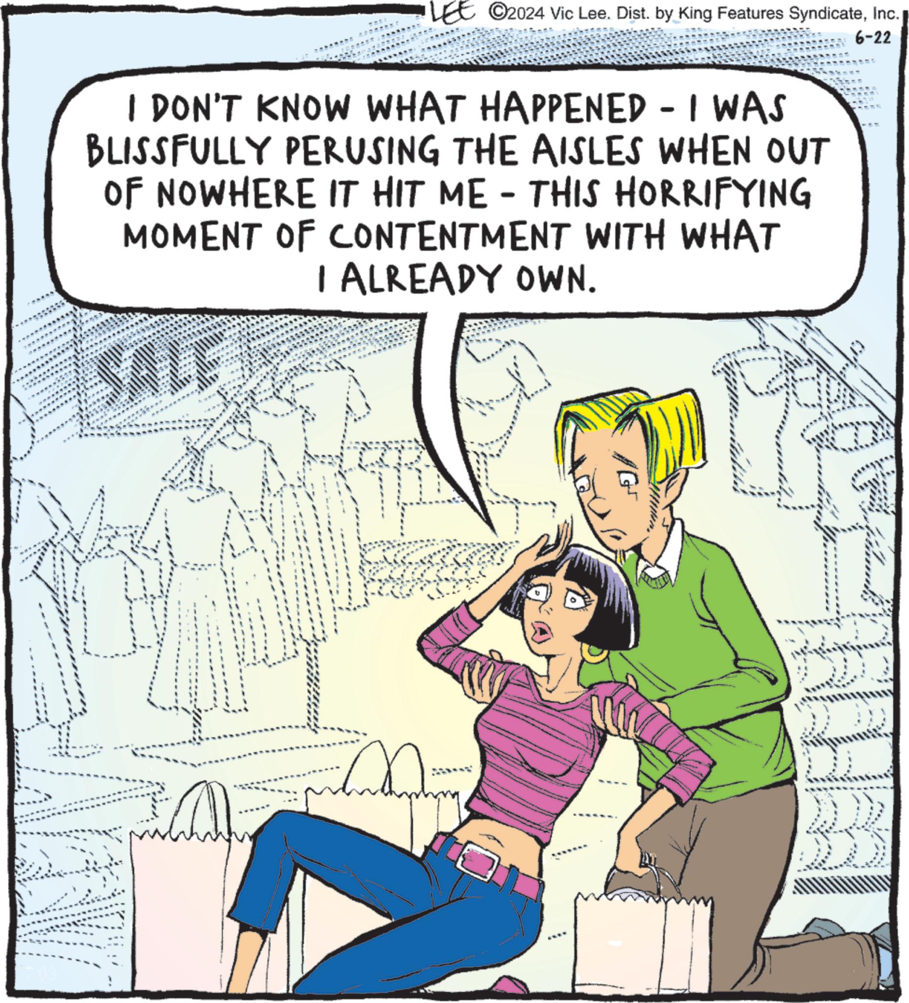 Adaptation OCR: ©2024 Vic Lee. Dist. by King Features SyndicateInc. I DON'T KNOW WHAT HAPPENED - I WAS BLISSFULLY PERUSING THE AISLES WHEN OUT OF NOWHERE IT HIT ME - THIS HORRIFYING MOMENT OF CONTENTMENT WITH WHAT SALE I ALREADY OWN. 6-22 © 2024 Vic Lee . Dist . by King Features SyndicateInc. I DON'T KNOW WHAT HAPPENED - I WAS BLISSFULLY PERUSING THE AISLES WHEN OUT OF NOWHERE IT HIT ME - THIS HORRIFYING MOMENT OF CONTENTMENT WITH WHAT SALE I ALREADY OWN . 6-22