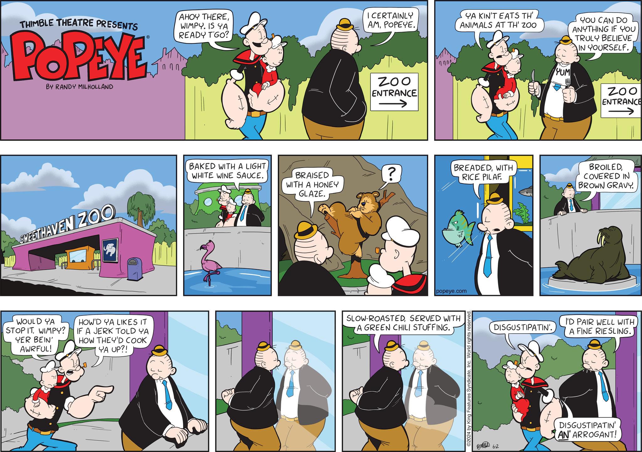 Art OCR: THIMBLE THEATRE PRESENTS POPEYE BY RANDY MILHOLLAND ? ? ? AHOY THEREWIMPY. IS YA READY T'GO? I CERTAINLY AMPOPEYE. ZOO ENTRANCE ? ? ? ? YA KIN'T EATS TH' ANIMALS AT TH' ZOO PUM YOU CAN DO ANYTHING IF YOU TRULY BELIEVE. IN YOURSELF. ZOO ENTRANCE SWEETHAVEN ZOO BAKED WITH A LIGHT WHITE WINE SAUCE. BRAISED WITH A HONEY GLAZE. ? BREADEDWITH RICE PILAF. popeye.com WOULD YA STOP IT WIMPY? YER BEIN' AWRFUL! HOW'D YA LIKES IT IF A JERK TOLD YA HOW THEY'D COOK YA UP?! SLOW-ROASTEDSERVED WITH A GREEN CHILI STUFFING. 2024 by King Features SyndicateInc. World rights BROILEDCOVERED IN BROWN GRAVY. DISGUSTIPATIN'. I'D PAIR WELL WITHA FINE RIESLING.) ????? 62 DISGUSTIPATIN' AN' ARROGANT! THIMBLE THEATRE PRESENTS POPEYE BY RANDY MILHOLLAND ? ? ? AHOY THEREWIMPY . IS YA READY T'GO ? I CERTAINLY AMPOPEYE . ZOO ENTRANCE ? ? ? ? YA KIN'T EATS TH ' ANIMALS AT TH ' ZOO PUM YOU CAN DO ANYTHING IF YOU TRULY BELIEVE . IN YOURSELF . ZOO ENTRANCE SWEETHAVEN ZOO BAKED WITH A LIGHT WHITE WINE SAUCE . BRAISED WITH A HONEY GLAZE . ? BREADEDWITH RICE PILAF . popeye.com WOULD YA STOP IT WIMPY ? YER BEIN ' AWRFUL ! HOW'D YA LIKES IT IF A JERK TOLD YA HOW THEY'D COOK YA UP ?! SLOW - ROASTEDSERVED WITH A GREEN CHILI STUFFING . 2024 by King Features SyndicateInc. World rights BROILEDCOVERED IN BROWN GRAVY . DISGUSTIPATIN ' . I'D PAIR WELL WITHA FINE RIESLING . ) ????? 62 DISGUSTIPATIN ' AN ' ARROGANT !