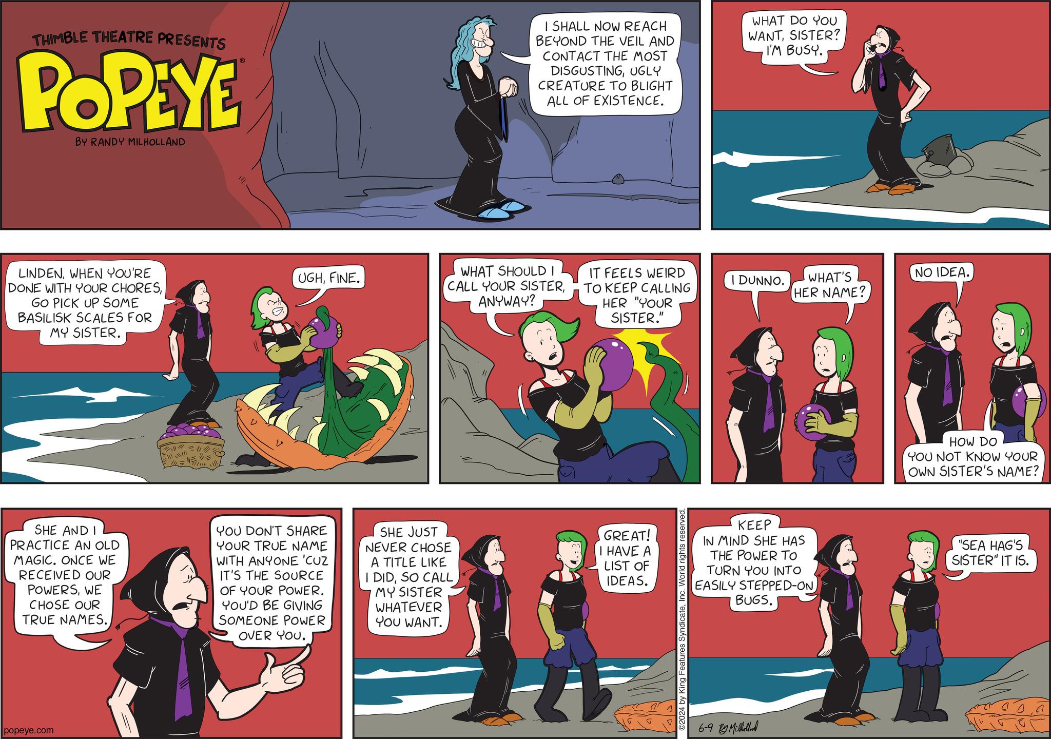 Comic book OCR: THIMBLE THEATRE PRESENTS POPEYE BY RANDY MILHOLLAND I SHALL NOW REACH BEYOND THE VEIL AND CONTACT THE MOST DISGUSTINGUGLY CREATURE TO BLIGHT ALL OF EXISTENCE. WHAT DO YOU WANTSISTER? I'M BUSY. LINDENWHEN YOU'RE DONE WITH YOUR CHORESGO PICK UP SOME BASILISK SCALES FOR MY SISTER. UGHFINE. WHAT SHOULD I CALL YOUR SISTERANYWAY? IT FEELS WEIRD TO KEEP CALLING HER "YOUR SISTER." SHE AND I PRACTICE AN OLD MAGIC. ONCE WE RECEIVED OUR POWERSWE CHOSE OUR TRUE NAMES. YOU DON'T SHARE YOUR TRUE NAME WITH ANYONE 'CUZ IT'S THE SOURCE OF YOUR POWER. YOU'D BE GIVING SOMEONE POWER OVER YOU. SHE JUST NEVER CHOSE A TITLE LIKE I DIDSO CALL MY SISTER WHATEVER YOU WANT. GREAT! I HAVE A LIST OF IDEAS. popeye.com ©2024 by King Features SyndicateInc. World rights reserved. I DUNNO. KEEP IN MIND SHE HAS THE POWER TO TURN YOU INTO EASILY STEPPED-ON BUGS. 6-9 By Milholland WHAT'S HER NAME? NO IDEA. HOW DO YOU NOT KNOW YOUR OWN SISTER'S NAME? "SEA HAG'S SISTER" IT IS. THIMBLE THEATRE PRESENTS POPEYE BY RANDY MILHOLLAND I SHALL NOW REACH BEYOND THE VEIL AND CONTACT THE MOST DISGUSTINGUGLY CREATURE TO BLIGHT ALL OF EXISTENCE . WHAT DO YOU WANTSISTER ? I'M BUSY . LINDENWHEN YOU'RE DONE WITH YOUR CHORESGO PICK UP SOME BASILISK SCALES FOR MY SISTER . UGHFINE . WHAT SHOULD I CALL YOUR SISTERANYWAY ? IT FEELS WEIRD TO KEEP CALLING HER " YOUR SISTER . " SHE AND I PRACTICE AN OLD MAGIC . ONCE WE RECEIVED OUR POWERSWE CHOSE OUR TRUE NAMES . YOU DON'T SHARE YOUR TRUE NAME WITH ANYONE ' CUZ IT'S THE SOURCE OF YOUR POWER . YOU'D BE GIVING SOMEONE POWER OVER YOU . SHE JUST NEVER CHOSE A TITLE LIKE I DIDSO CALL MY SISTER WHATEVER YOU WANT . GREAT ! I HAVE A LIST OF IDEAS . popeye.com © 2024 by King Features SyndicateInc. World rights reserved . I DUNNO . KEEP IN MIND SHE HAS THE POWER TO TURN YOU INTO EASILY STEPPED - ON BUGS . 6-9 By Milholland WHAT'S HER NAME ? NO IDEA . HOW DO YOU NOT KNOW YOUR OWN SISTER'S NAME ? " SEA HAG'S SISTER " IT IS .