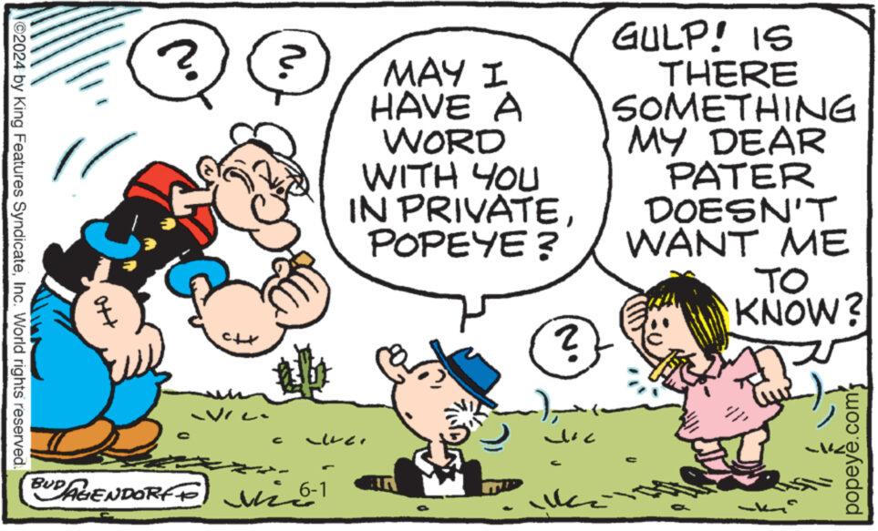 Art OCR: ©2024 by King Features SyndicateInc. World rights reserved. GULP! IS ? ? MAY I HAVE A WORD WITH YOU IN PRIVATEPOPEYE ? 2 THERE SOMETHING MY DEAR PATER DOESN'T WANT ME TO KNOW? G BUDAGENDORFF vie ? ??? popeye .com' © 2024 by King Features SyndicateInc. World rights reserved . GULP ! IS ? ? MAY I HAVE A WORD WITH YOU IN PRIVATEPOPEYE ? 2 THERE SOMETHING MY DEAR PATER DOESN'T WANT ME TO KNOW ? G BUDAGENDORFF vie ? ??? popeye .com '