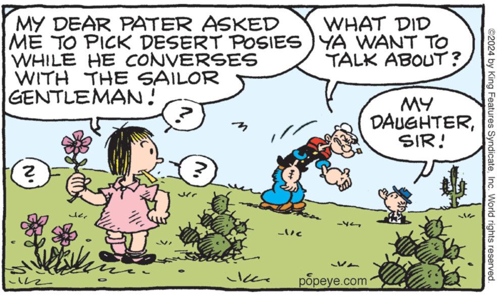 Interaction OCR: MY DEAR PATER ASKED ME TO PICK DESERT POSIES WHILE HE CONVERSES WITH THE SAILOR GENTLEMAN! WHAT DID YA WANT TO TALK ABOUT? MY DAUGHTERSIR! 2 N. Jer D ? Jer ?? -x¬ popeye.com ©2024 by King Features SyndicateInc. World rights reserved. MY DEAR PATER ASKED ME TO PICK DESERT POSIES WHILE HE CONVERSES WITH THE SAILOR GENTLEMAN ! WHAT DID YA WANT TO TALK ABOUT ? MY DAUGHTERSIR ! 2 N. Jer D ? Jer ?? -x¬ popeye.com © 2024 by King Features SyndicateInc. World rights reserved .