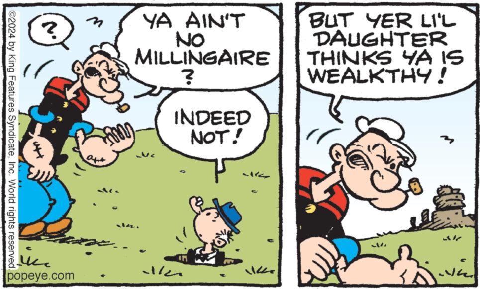 Rectangle OCR: 3 ? ©2024 by King Features SyndicateInc. World rights reserved. in popeye.com YA AIN'T NO MILLINGAIRE ? INDEED NOT! BUT YER LI'L DAUGHTER THINKS YA IS WEALKTHY! 3 ? © 2024 by King Features SyndicateInc. World rights reserved . in popeye.com YA AIN'T NO MILLINGAIRE ? INDEED NOT ! BUT YER LI'L DAUGHTER THINKS YA IS WEALKTHY !