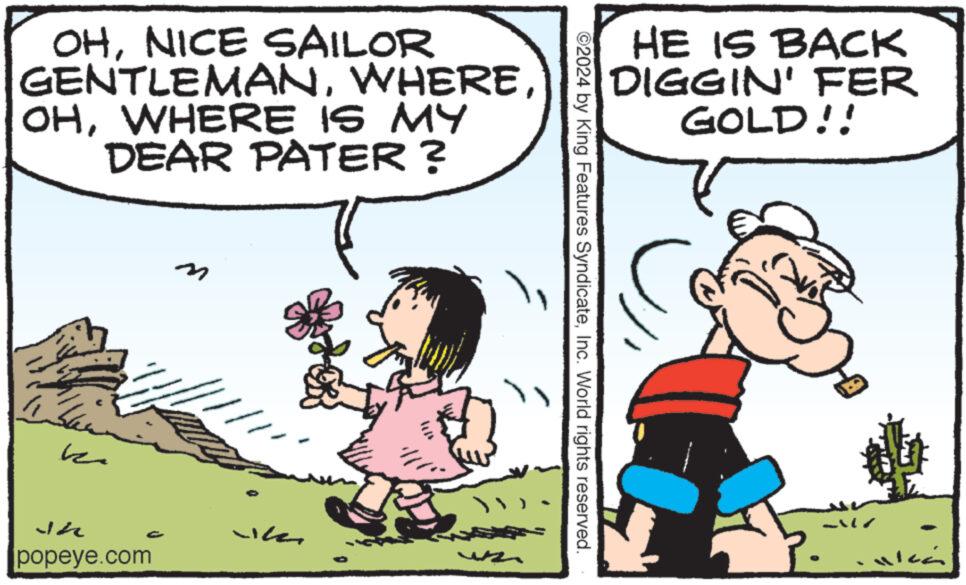 Font OCR: OHNICE SAILOR GENTLEMANWHERE IS MY DEAR PATER? Jh popeye.com HE IS BACK DIGGIN' FER GOLD!! ©2024 by King Features SyndicateInc. World rights reserved. OHNICE SAILOR GENTLEMANWHERE IS MY DEAR PATER ? Jh popeye.com HE IS BACK DIGGIN ' FER GOLD !! © 2024 by King Features SyndicateInc. World rights reserved .