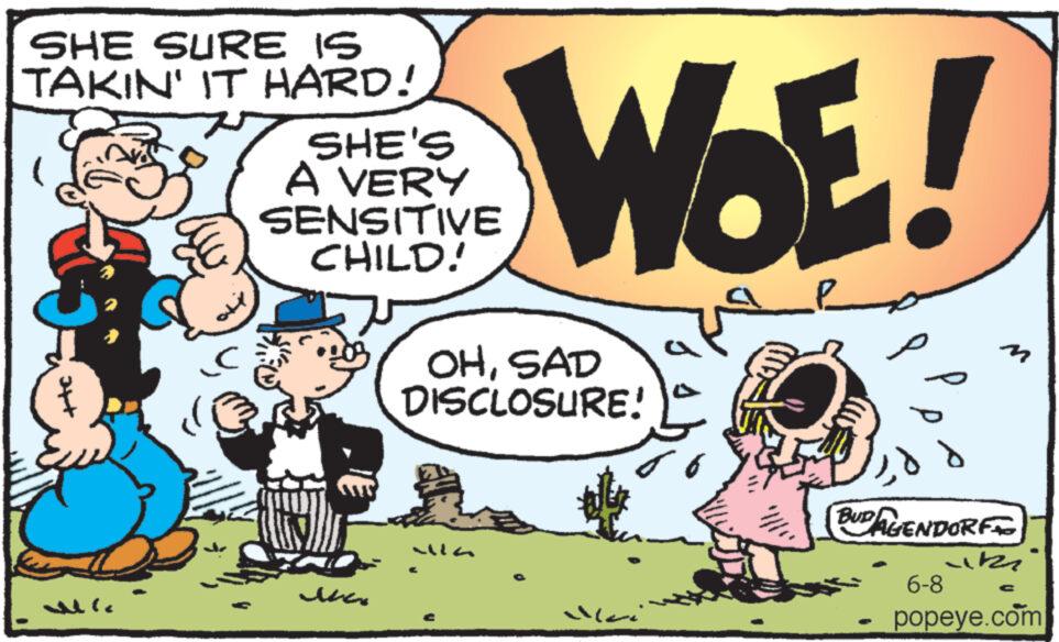Fictional character OCR: SHE SURE IS TAKIN' IT HARD! SHE'S A VERY SENSITIVE CHILD! WOE! OHSAD DISCLOSURE! n MG ?? BUDAGENDORF 6-8 C popeye.com SHE SURE IS TAKIN ' IT HARD ! SHE'S A VERY SENSITIVE CHILD ! WOE ! OHSAD DISCLOSURE ! n MG ?? BUDAGENDORF 6-8 C popeye.com