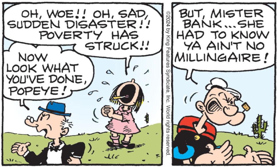 Parallel OCR: OHSUDDEN DISASTER!! POVERTY HAS NOW LOOK WHAT STRUCK!! ? a YOU'VE DONEPOPEYE! J ucc BUTMISTER BANK... SHE HAD TO KNOW YA AIN'T NO MILLINGAIRE! ©2024 by King Features SyndicateInc. World rights reserved. OHWOE !! OHSUDDEN DISASTER !! POVERTY HAS NOW LOOK WHAT STRUCK !! ? a YOU'VE DONEPOPEYE ! J ucc BUTMISTER BANK ... SHE HAD TO KNOW YA AIN'T NO MILLINGAIRE ! © 2024 by King Features SyndicateInc. World rights reserved .