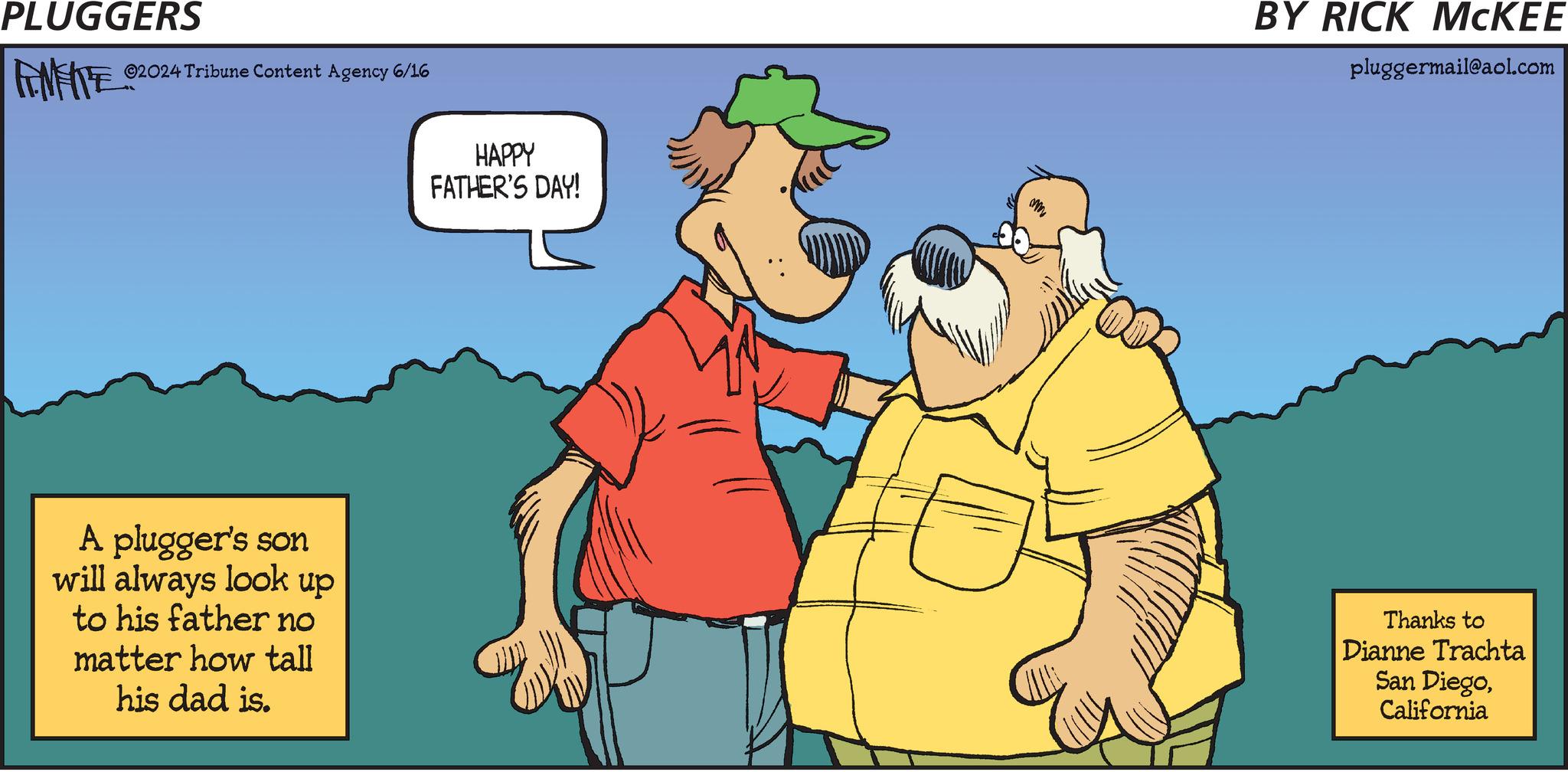Adaptation OCR: PLUGGERS 02024 Tribune Content Agency 6/16 A plugger's son will always look up to his father no matter how tall his dad is. HAPPY FATHER'S DAY! My BY RICK MCKEE pluggermail@aol.com Thanks to Dianne Trachta San DiegoCalifornia PLUGGERS 02024 Tribune Content Agency 6/16 A plugger's son will always look up to his father no matter how tall his dad is . HAPPY FATHER'S DAY ! My BY RICK MCKEE pluggermail@aol.com Thanks to Dianne Trachta San Diego