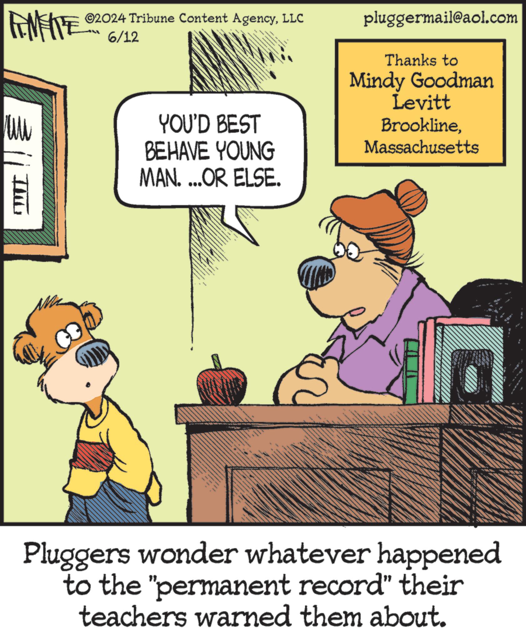 Humour OCR: LIMITE 02024 Tribune Content AgencyLLC 6/12 pluggermail@aol.com Thanks to Mindy Goodman Levitt YOU'D BEST BEHAVE YOUNG BrooklineMassachusetts MAN. ...OR ELSE. Pluggers wonder whatever happened to the "permanent record" their teachers warned them about. LIMITE 02024 Tribune Content AgencyLLC 6/12 pluggermail@aol.com Thanks to Mindy Goodman Levitt YOU'D BEST BEHAVE YOUNG BrooklineMassachusetts MAN . ... OR ELSE . Pluggers wonder whatever happened to the " permanent record " their teachers warned them about .