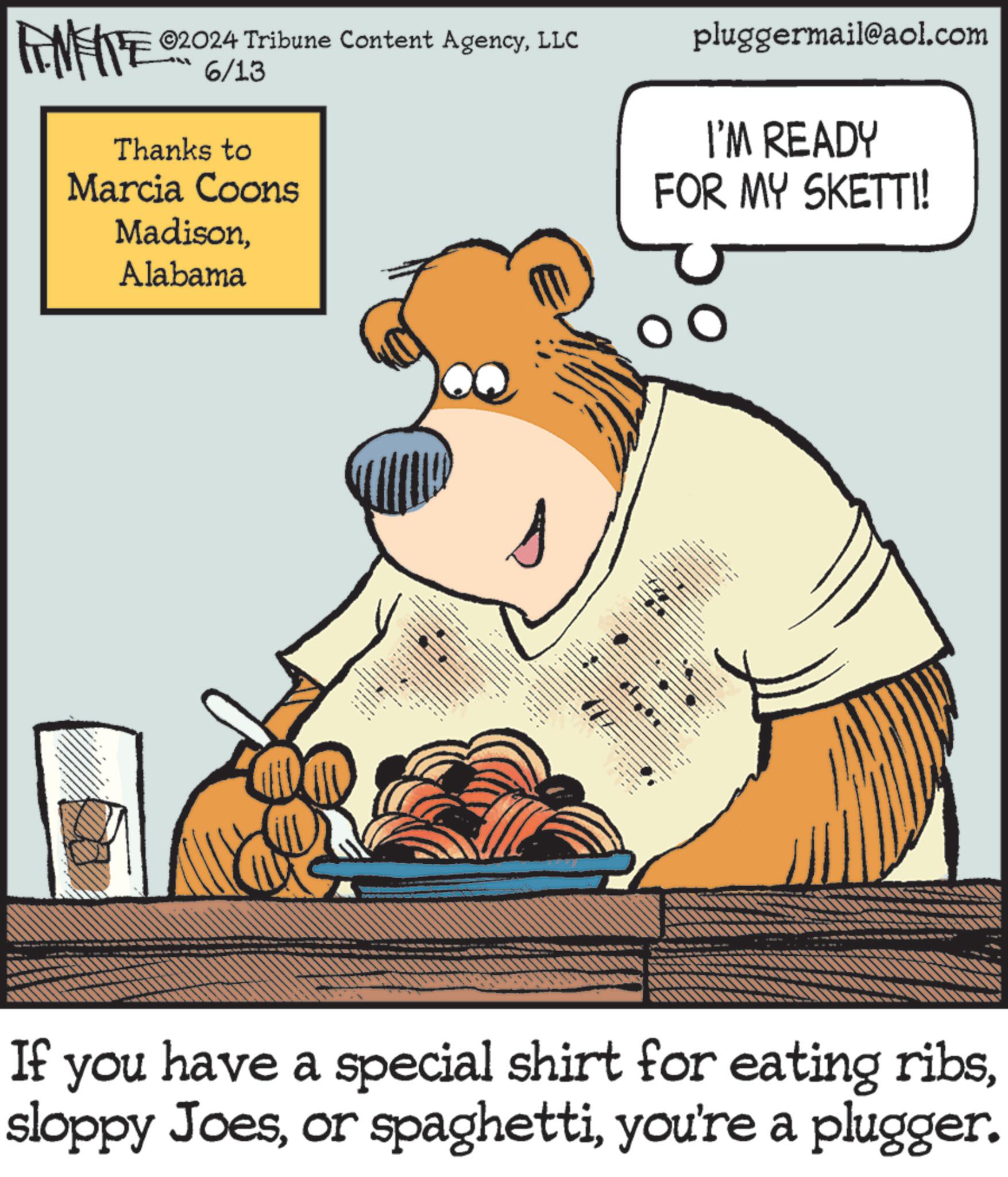 Snout OCR: ©2024 Tribune Content AgencyLLC FENFITE 06/13 Thanks to Marcia Coons MadisonAlabama s pluggermail@aol.com I'M READY FOR MY SKETTI! If you have a special shirt for eating ribsyou're a plugger. © 2024 Tribune Content AgencyLLC FENFITE 06/13 Thanks to Marcia Coons MadisonAlabama s pluggermail@aol.com I'M READY FOR MY SKETTI ! If you have a special shirt for eating ribssloppy Joesor spaghettiyou're a plugger .