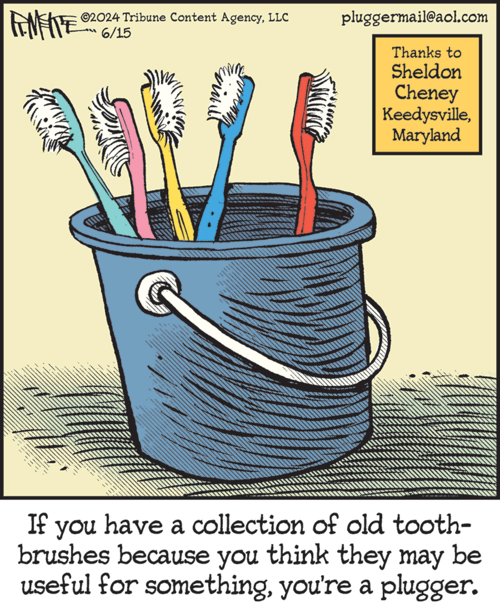 Drawing OCR: ©2024 Tribune Content AgencyLLC 6/15 pluggermail@aol.com Thanks to Sheldon Cheney KeedysvilleMaryland If you have a collection of old tooth- brushes because you think they may be useful for somethingyou're a plugger. © 2024 Tribune Content AgencyLLC 6/15 pluggermail@aol.com Thanks to Sheldon Cheney KeedysvilleMaryland If you have a collection of old tooth- brushes because you think they may be useful for somethingyou're a plugger .