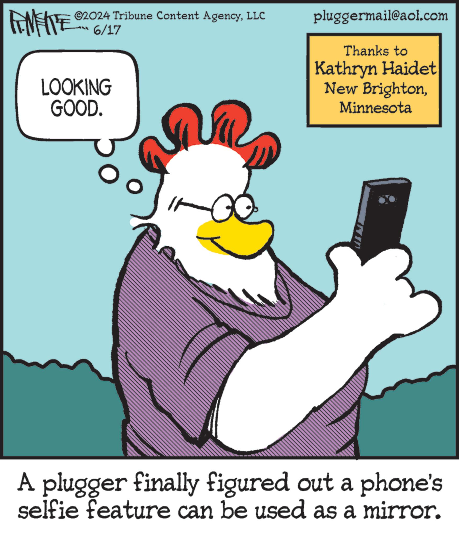 Rectangle OCR: NY ©2024 Tribune Content AgencyLLC 6/17 LOOKING GOOD. pluggermail@aol.com Thanks to Kathryn Haidet New BrightonMinnesota A plugger finally figured out a phone's selfie feature can be used as a mirror. NY © 2024 Tribune Content AgencyLLC 6/17 LOOKING GOOD . pluggermail@aol.com Thanks to Kathryn Haidet New BrightonMinnesota A plugger finally figured out a phone's selfie feature can be used as a mirror .