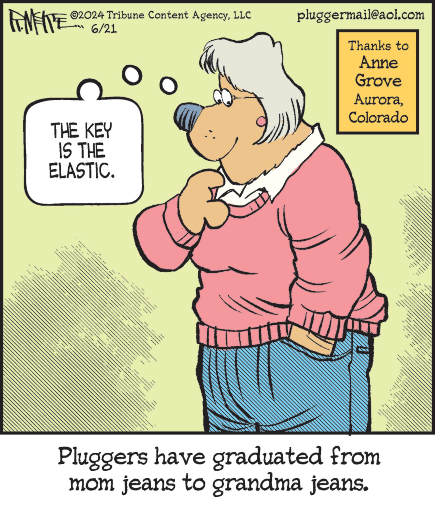 Happy OCR: ©2024 Tribune Content AgencyLLC 6/21 THE KEY IS THE ELASTIC. ” _ pluggermail@aol.com Thanks to Anne Grove AuroraColorado Pluggers have graduated from mom jeans to grandma jeans. www © 2024 Tribune Content AgencyLLC 6/21 THE KEY IS THE ELASTIC . ” _ pluggermail@aol.com Thanks to Anne Grove AuroraColorado Pluggers have graduated from mom jeans to grandma jeans . www