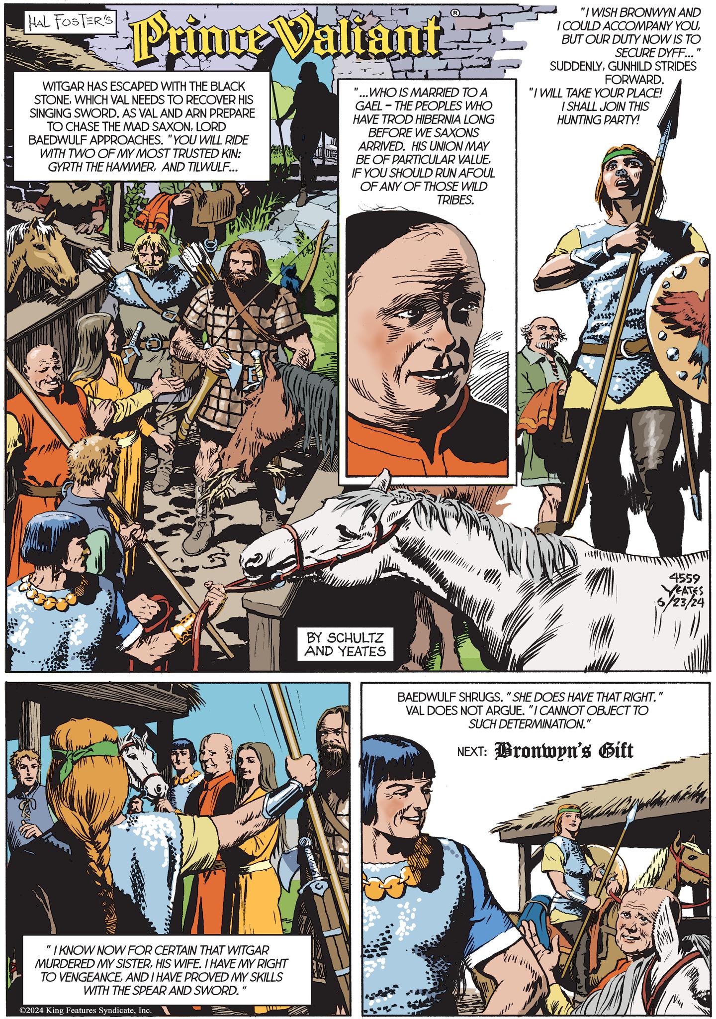 Font OCR: HAL FOSTER'S Foto Prince Valiant WITGAR HAS ESCAPED WITH THE BLACK STONEWHICH VAL NEEDS TO RECOVER HIS SINGING SWORD. AS VAL AND ARN PREPARE TO CHASE THE MAD SAXONLORD BAEDWULF APPROACHES. "YOU WILL RIDE WITH TWO OF MY MOST TRUSTED KIN: GYRTH THE HAMMERAND TILWULF... " "...WHO IS MARRIED TO A GAEL-THE PEOPLES WHO HAVE TROD HIBERNIA LONG BEFORE WE SAXONS ARRIVED. HIS UNION MAY BE OF PARTICULAR VALUEIF YOU SHOULD RUN AFOUL OF ANY OF THOSE WILD TRIBES. "I WISH BRONWYN AND I COULD ACCOMPANY YOUBUT OUR DUTY NOW IS TO SECURE DYFF... SUDDENLYGUNHILD STRIDES FORWARD. "I WILL TAKE YOUR PLACE! I SHALL JOIN THIS HUNTING PARTY! " "I KNOW NOW FOR CERTAIN THAT WITGAR MURDERED MY SISTERHIS WIFE. I HAVE MY RIGHT TO VENGEANCEAND I HAVE PROVED MY SKILLS WITH THE SPEAR AND SWORD." ©2024 King Features SyndicateInc. BY SCHULTZ AND YEATES 4559 YEATES 6/23/24 BAEDWULF SHRUGS. "SHE DOES HAVE THAT RIGHT." VAL DOES NOT ARGUE. "I CANNOT OBJECT TO SUCH DETERMINATION." NEXT: Bronwyn's Gift HAL FOSTER'S Foto Prince Valiant WITGAR HAS ESCAPED WITH THE BLACK STONEWHICH VAL NEEDS TO RECOVER HIS SINGING SWORD . AS VAL AND ARN PREPARE TO CHASE THE MAD SAXONLORD BAEDWULF APPROACHES . " YOU WILL RIDE WITH TWO OF MY MOST TRUSTED KIN : GYRTH THE HAMMERAND TILWULF ... " " ... WHO IS MARRIED TO A GAEL - THE PEOPLES WHO HAVE TROD HIBERNIA LONG BEFORE WE SAXONS ARRIVED . HIS UNION MAY BE OF PARTICULAR VALUEIF YOU SHOULD RUN AFOUL OF ANY OF THOSE WILD TRIBES . " I WISH BRONWYN AND I COULD ACCOMPANY YOUBUT OUR DUTY NOW IS TO SECURE DYFF ... SUDDENLYGUNHILD STRIDES FORWARD . " I WILL TAKE YOUR PLACE ! I SHALL JOIN THIS HUNTING PARTY ! " " I KNOW NOW FOR CERTAIN THAT WITGAR MURDERED MY SISTERHIS WIFE . I HAVE MY RIGHT TO VENGEANCEAND I HAVE PROVED MY SKILLS WITH THE SPEAR AND SWORD . " © 2024 King Features SyndicateInc. BY SCHULTZ AND YEATES 4559 YEATES 6/23/24 BAEDWULF SHRUGS . " SHE DOES HAVE THAT RIGHT . " VAL DOES NOT ARGUE . " I CANNOT OBJECT TO SUCH DETERMINATION . " NEXT : Bronwyn's Gift