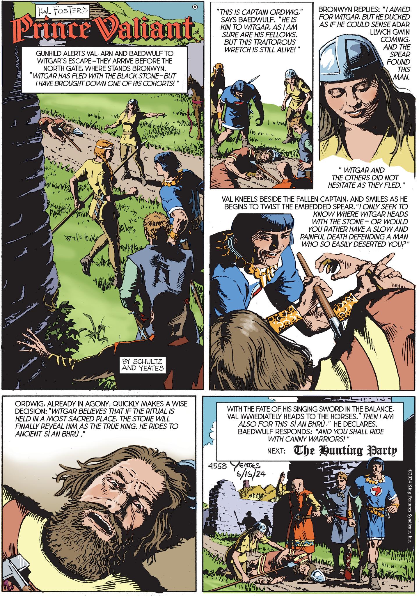 Comics OCR: HAL FOSTER'S Prince Valiant. GUNHILD ALERTS VALARN AND BAEDWULF TO WITGAR'S ESCAPE-THEY ARRIVE BEFORE THE NORTH GATEWHERE STANDS BRONWYN. "WITGAR HAS FLED WITH THE BLACK STONE-BUT I HAVE BROUGHT DOWN ONE OF HIS COHORTS!" "THIS IS CAPTAIN ORDWIG" SAYS BAEDWULF. "HE IS KIN TO WITGARAS I AM SURE ARE HIS FELLOWS. BUT THIS TRAITOROUS WRETCH IS STILL ALIVE!' " BRONWYN REPLIES: "I AIMED FOR WITGARBUT HE DUCKED AS IF HE COULD SENSE ADAR LLWCH GWIN COMINGAND THE SPEAR FOUND THIS MAN. BY SCHULTZ AND YEATES A I w "WITGAR AND THE OTHERS DID NOT HESITATE AS THEY FLED." VAL KNEELS BESIDE THE FALLEN CAPTAINAND SMILES AS HE BEGINS TO TWIST THE EMBEDDED SPEAR."I ONLY SEEK TO KNOW WHERE WITGAR HEADS WITH THE STONE- OR WOULD YOU RATHER HAVE A SLOW AND PAINFUL DEATH DEFENDING A MAN WHO SO EASILY DESERTED YOU?" ORDWIGQUICKLY MAKES A WISE DECISION: "WITGAR BELIEVES THAT IF THE RITUAL IS HELD IN A MOST SACRED PLACETHE STONE WILL FINALLY REVEAL HIM AS THE TRUE KING. HE RIDES TO ANCIENT SI AN BHRÚ." 4558 WITH THE FATE OF HIS SINGING SWORD IN THE BALANCEVAL IMMEDIATELY HEADS TO THE HORSES." THEN I AM ALSO FOR THIS SI AN BHRU" HE DECLARES. BAEDWULF RESPONDS: "AND YOU SHALL RIDE WITH CANNY WARRIORS!" EATES 6/16/24 NEXT: The Hunting Party ©2024 King Features SyndicateInc HAL FOSTER'S Prince Valiant . GUNHILD ALERTS VALARN AND BAEDWULF TO WITGAR'S ESCAPE - THEY ARRIVE BEFORE THE NORTH GATEWHERE STANDS BRONWYN . " WITGAR HAS FLED WITH THE BLACK STONE - BUT I HAVE BROUGHT DOWN ONE OF HIS COHORTS ! " " THIS IS CAPTAIN ORDWIG" SAYS BAEDWULF . " HE IS KIN TO WITGARAS I AM SURE ARE HIS FELLOWS . BUT THIS TRAITOROUS WRETCH IS STILL ALIVE ! ' " BRONWYN REPLIES : " I AIMED FOR WITGARBUT HE DUCKED AS IF HE COULD SENSE ADAR LLWCH GWIN COMINGAND THE SPEAR FOUND THIS MAN . BY SCHULTZ AND YEATES A I w " WITGAR AND THE OTHERS DID NOT HESITATE AS THEY FLED . " VAL KNEELS BESIDE THE FALLEN CAPTAINAND SMILES AS HE BEGINS TO TWIST THE EMBEDDED SPEAR . " I ONLY SEEK TO KNOW WHERE WITGAR HEADS WITH THE STONE- OR WOULD YOU RATHER HAVE A SLOW AND PAINFUL DEATH DEFENDING A MAN WHO SO EASILY DESERTED YOU ? " ORDWIGALREADY IN AGONYQUICKLY MAKES A WISE DECISION : " WITGAR BELIEVES THAT IF THE RITUAL IS HELD IN A MOST SACRED PLACETHE STONE WILL FINALLY REVEAL HIM AS THE TRUE KING . HE RIDES TO ANCIENT SI AN BHRÚ . " 4558 WITH THE FATE OF HIS SINGING SWORD IN THE BALANCEVAL IMMEDIATELY HEADS TO THE HORSES . " THEN I AM ALSO FOR THIS SI AN BHRU" HE DECLARES . BAEDWULF RESPONDS : " AND YOU SHALL RIDE WITH CANNY WARRIORS ! " EATES 6/16/24 NEXT : The Hunting Party © 2024 King Features Syndicate