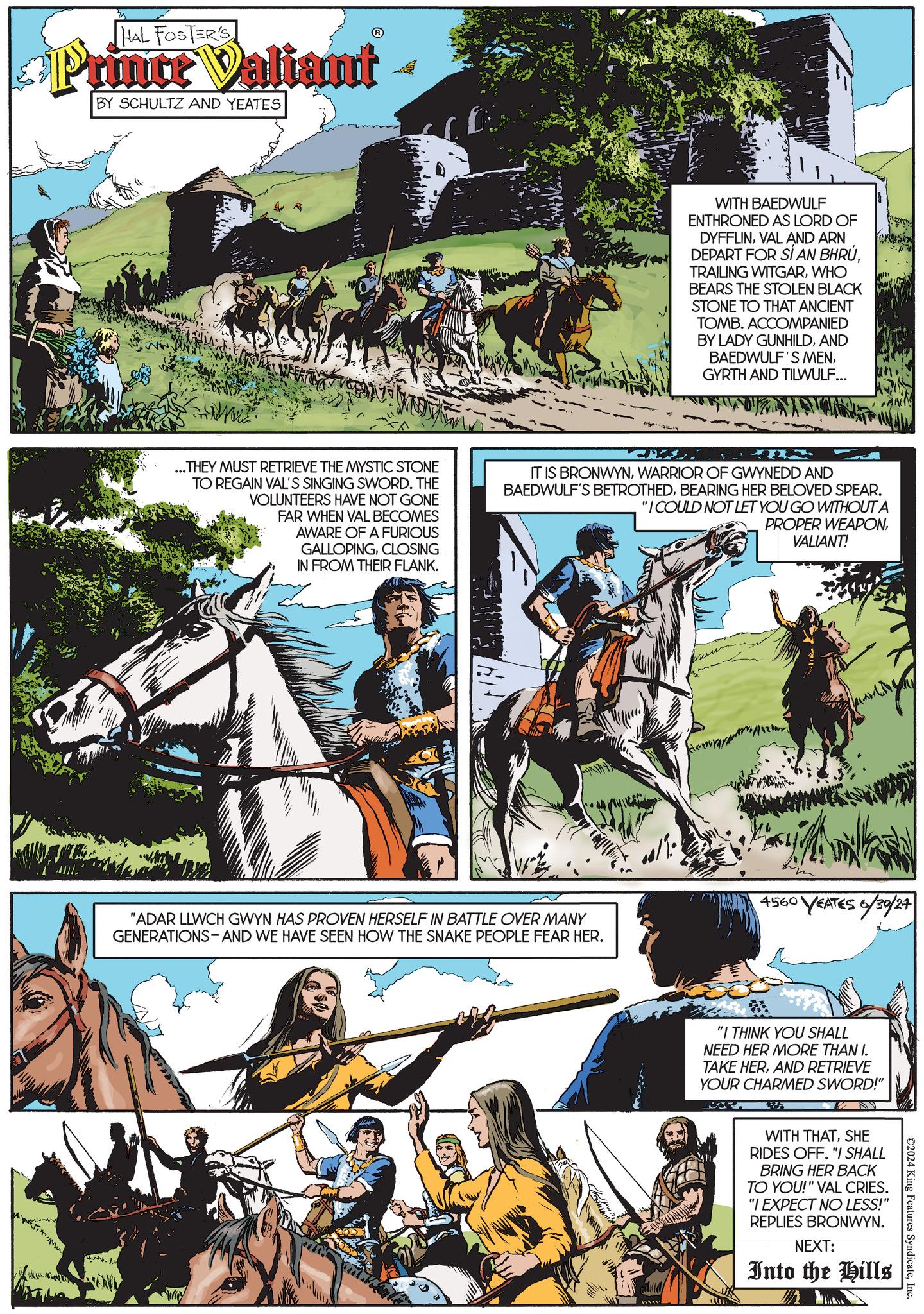 Tree OCR: HAL FOSTER'S Prince Valiant - BY SCHULTZ AND YEATES WITH BAEDWULF ENTHRONED AS LORD OF DYFFLINVAL AND ARN DEPART FOR SÍ AN BHRÚWHO BEARS THE STOLEN BLACK STONE TO THAT ANCIENT TOMB. ACCOMPANIED BY LADY GUNHILDAND BAEDWULF'S MENGYRTH AND TILWULF... ...THEY MUST RETRIEVE THE MYSTIC STONE TO REGAIN VAL'S SINGING SWORD. THE VOLUNTEERS HAVE NOT GONE FAR WHEN VAL BECOMES AWARE OF A FURIOUS GALLOPINGCLOSING IN FROM THEIR FLANK. IT IS BRONWYNWARRIOR OF GWYNEDD AND BAEDWULF'S BETROTHEDBEARING HER BELOVED SPEAR. "I COULD NOT LET YOU GO WITHOUT A PROPER WEAPONVALIANT! "ADAR LLWCH GWYN HAS PROVEN HERSELF IN BATTLE OVER MANY GENERATIONS-AND WE HAVE SEEN HOW THE SNAKE PEOPLE FEAR HER. 4560 VEATES 6/30/24 www. "I THINK YOU SHALL NEED HER MORE THAN I. TAKE HERAND RETRIEVE YOUR CHARMED SWORD!" ©2024 King Features SyndicateInc. WITH THATSHE RIDES OFF. "I SHALL BRING HER BACK TO YOU!" VAL CRIES. "I EXPECT NO LESS!" REPLIES BRONWYN. NEXT: Into the Hills HAL FOSTER'S Prince Valiant - BY SCHULTZ AND YEATES WITH BAEDWULF ENTHRONED AS LORD OF DYFFLINVAL AND ARN DEPART FOR SÍ AN BHRÚTRAILING WITGARWHO BEARS THE STOLEN BLACK STONE TO THAT ANCIENT TOMB . ACCOMPANIED BY LADY GUNHILDAND BAEDWULF'S MENGYRTH AND TILWULF ... ... THEY MUST RETRIEVE THE MYSTIC STONE TO REGAIN VAL'S SINGING SWORD . THE VOLUNTEERS HAVE NOT GONE FAR WHEN VAL BECOMES AWARE OF A FURIOUS GALLOPINGCLOSING IN FROM THEIR FLANK . IT IS BRONWYNWARRIOR OF GWYNEDD AND BAEDWULF'S BETROTHEDBEARING HER BELOVED SPEAR . " I COULD NOT LET YOU GO WITHOUT A PROPER WEAPONVALIANT ! " ADAR LLWCH GWYN HAS PROVEN HERSELF IN BATTLE OVER MANY GENERATIONS - AND WE HAVE SEEN HOW THE SNAKE PEOPLE FEAR HER . 4560 VEATES 6/30/24 www . " I THINK YOU SHALL NEED HER MORE THAN I. TAKE HERAND RETRIEVE YOUR CHARMED SWORD ! " © 2024 King Features SyndicateInc. WITH THATSHE RIDES OFF . " I SHALL BRING HER BACK TO YOU ! " VAL CRIES . " I EXPECT NO LESS ! " REPLIES BRONWYN . NEXT : Into the Hills