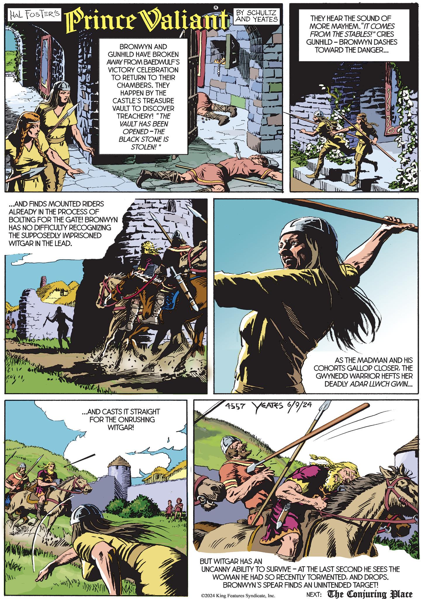 Comics OCR: HAL FOSTER'S Prince Valiant BRONWYN AND GUNHILD HAVE BROKEN AWAY FROM BAEDWULF'S VICTORY CELEBRATION TO RETURN TO THEIR CHAMBERS. THEY HAPPEN BY THE CASTLE'S TREASURE VAULT TO DISCOVER TREACHERY! "THE VAULT HAS BEEN OPENED-THE BLACK STONE IS STOLEN!" BY SCHULTZ AND YEATES THEY HEAR THE SOUND OF MORE MAYHEM."IT COMES FROM THE STABLES!" CRIES GUNHILD BRONWYN DASHES TOWARD THE DANGER... ...AND FINDS MOUNTED RIDERS ALREADY IN THE PROCESS OF BOLTING FOR THE GATE! BRONWYN HAS NO DIFFICULTY RECOGNIZING THE SUPPOSEDLY IMPRISONED WITGAR IN THE LEAD. ken ...AND CASTS IT STRAIGHT FOR THE ONRUSHING WITGAR! 4557 YEATES 6/9/24 AS THE MADMAN AND HIS COHORTS GALLOP CLOSERTHE GWYNEDD WARRIOR HEFTS HER DEADLY ADAR LLWCH GWIN... BUT WITGAR HAS AN UNCANNY ABILITY TO SURVIVE - AT THE LAST SECOND HE SEES THE WOMAN HE HAD SO RECENTLY TORMENTEDAND DROPS. BRONWYN'S SPEAR FINDS AN UNINTENDED TARGET! NAT ©2024 King Features SyndicateInc. NEXT: The Conjuring Place HAL FOSTER'S Prince Valiant BRONWYN AND GUNHILD HAVE BROKEN AWAY FROM BAEDWULF'S VICTORY CELEBRATION TO RETURN TO THEIR CHAMBERS . THEY HAPPEN BY THE CASTLE'S TREASURE VAULT TO DISCOVER TREACHERY ! " THE VAULT HAS BEEN OPENED - THE BLACK STONE IS STOLEN ! " BY SCHULTZ AND YEATES THEY HEAR THE SOUND OF MORE MAYHEM . " IT COMES FROM THE STABLES ! " CRIES GUNHILD BRONWYN DASHES TOWARD THE DANGER ... ... AND FINDS MOUNTED RIDERS ALREADY IN THE PROCESS OF BOLTING FOR THE GATE ! BRONWYN HAS NO DIFFICULTY RECOGNIZING THE SUPPOSEDLY IMPRISONED WITGAR IN THE LEAD . ken ... AND CASTS IT STRAIGHT FOR THE ONRUSHING WITGAR ! 4557 YEATES 6/9/24 AS THE MADMAN AND HIS COHORTS GALLOP CLOSERTHE GWYNEDD WARRIOR HEFTS HER DEADLY ADAR LLWCH GWIN ... BUT WITGAR HAS AN UNCANNY ABILITY TO SURVIVE - AT THE LAST SECOND HE SEES THE WOMAN HE HAD SO RECENTLY TORMENTEDAND DROPS . BRONWYN'S SPEAR FINDS AN UNINTENDED TARGET ! NAT © 2024 King Features SyndicateInc. NEXT : The Conjuring Place