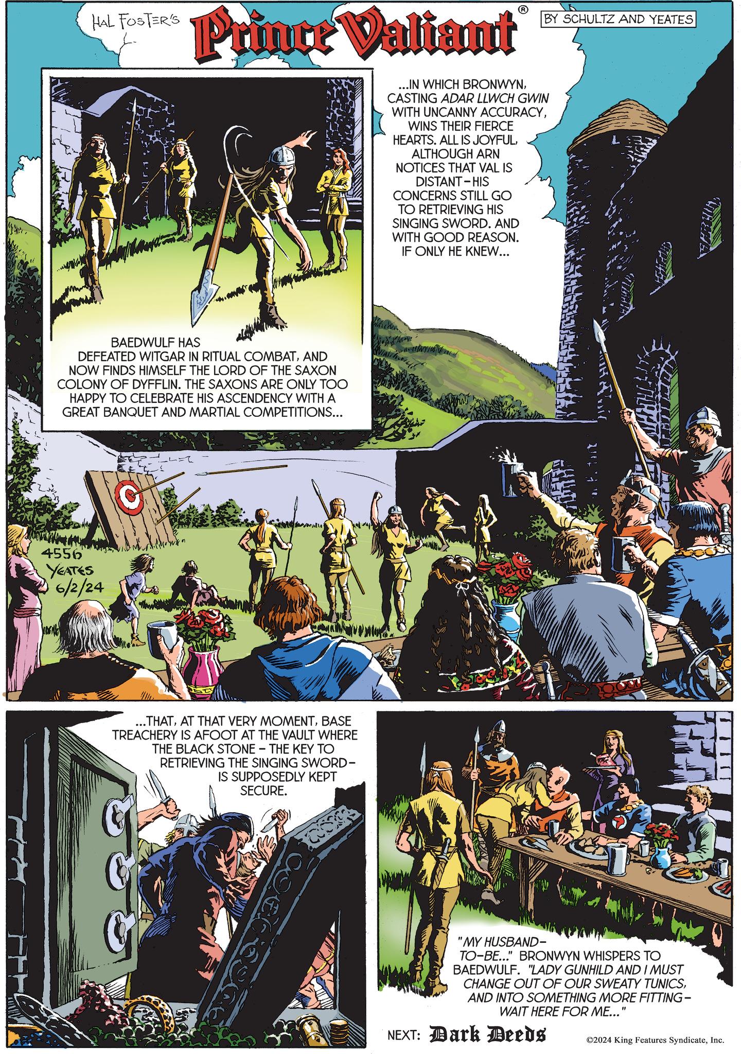 Comics OCR: HAL FOSTER'S Prince Valiant BAEDWULF HAS DEFEATED WITGAR IN RITUAL COMBATAND NOW FINDS HIMSELF THE LORD OF THE SAXON COLONY OF DYFFLIN. THE SAXONS ARE ONLY TOO HAPPY TO CELEBRATE HIS ASCENDENCY WITH A GREAT BANQUET AND MARTIAL COMPETITIONS... 4556 YEATES 6/2/24 ...THATBASE TREACHERY IS AFOOT AT THE VAULT WHERE THE BLACK STONE - THE KEY TO RETRIEVING THE SINGING SWORD- IS SUPPOSEDLY KEPT SECURE. ...IN WHICH BRONWYNCASTING ADAR LLWCH GWIN WITH UNCANNY ACCURACYWINS THEIR FIERCE HEARTS. ALL IS JOYFULALTHOUGH ARN NOTICES THAT VAL IS DISTANT-HIS CONCERNS STILL GO TO RETRIEVING HIS SINGING SWORD. AND WITH GOOD REASON. IF ONLY HE KNEW... BY SCHULTZ AND YEATES "MY HUSBAND- TO-BE..." BRONWYN WHISPERS TO BAEDWULF. "LADY GUNHILD AND I MUST CHANGE OUT OF OUR SWEATY TUNICSAND INTO SOMETHING MORE FITTING- WAIT HERE FOR ME..." NEXT: Dark Deeds ©2024 King Features SyndicateInc. HAL FOSTER'S Prince Valiant BAEDWULF HAS DEFEATED WITGAR IN RITUAL COMBATAND NOW FINDS HIMSELF THE LORD OF THE SAXON COLONY OF DYFFLIN . THE SAXONS ARE ONLY TOO HAPPY TO CELEBRATE HIS ASCENDENCY WITH A GREAT BANQUET AND MARTIAL COMPETITIONS ... 4556 YEATES 6/2/24 ... THATAT THAT VERY MOMENTBASE TREACHERY IS AFOOT AT THE VAULT WHERE THE BLACK STONE - THE KEY TO RETRIEVING THE SINGING SWORD- IS SUPPOSEDLY KEPT SECURE . ... IN WHICH BRONWYNCASTING ADAR LLWCH GWIN WITH UNCANNY ACCURACYWINS THEIR FIERCE HEARTS . ALL IS JOYFULALTHOUGH ARN NOTICES THAT VAL IS DISTANT - HIS CONCERNS STILL GO TO RETRIEVING HIS SINGING SWORD . AND WITH GOOD REASON . IF ONLY HE KNEW ... BY SCHULTZ AND YEATES " MY HUSBAND- TO - BE ... " BRONWYN WHISPERS TO BAEDWULF . " LADY GUNHILD AND I MUST CHANGE OUT OF OUR SWEATY TUNICSAND INTO SOMETHING MORE FITTING- WAIT HERE FOR ME ... " NEXT : Dark Deeds © 2024 King Features Syndicate
