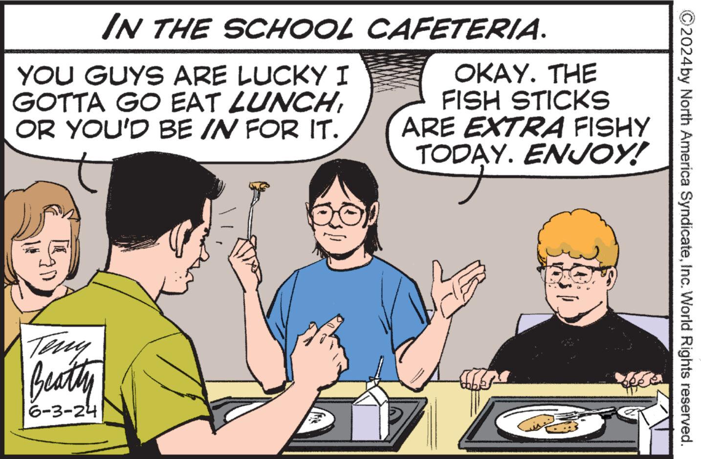 Font OCR: ©2024 by North America SyndicateInc. World Rights reserved. IN THE SCHOOL CAFETERIA. YOU GUYS ARE LUCKY I GOTTA GO EAT LUNCHOR YOU'D BE IN FOR IT. OKAY. THE FISH STICKS ARE EXTRA FISHY TODAY. ENJOY! Teny Beatty 6-3-24 © 2024 by North America SyndicateInc. World Rights reserved . IN THE SCHOOL CAFETERIA . YOU GUYS ARE LUCKY I GOTTA GO EAT LUNCHOR YOU'D BE IN FOR IT . OKAY . THE FISH STICKS ARE EXTRA FISHY TODAY . ENJOY ! Teny Beatty 6-3-24