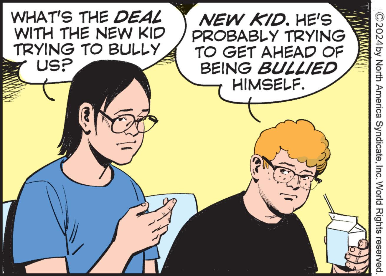 Mammal OCR: 2024 by North America SyndicateInc. World Rights reserved. WHAT'S THE DEAL WITH THE NEW KID TRYING TO BULLY USP NEW KID. HE'S PROBABLY TRYING TO GET AHEAD OF BEING BULLIED HIMSELF. 2024 by North America SyndicateInc. World Rights reserved . WHAT'S THE DEAL WITH THE NEW KID TRYING TO BULLY USP NEW KID . HE'S PROBABLY TRYING TO GET AHEAD OF BEING BULLIED HIMSELF .