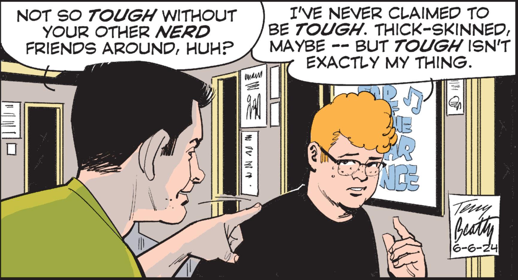 Font OCR: NOT SO TOUGH WITHOUT YOUR OTHER NERD FRIENDS AROUNDHUH? man I'VE NEVER CLAIMED TO BE TOUGH. THICK-SKINNEDMAYBE -- BUT TOUGH ISN'T EXACTLY MY THING. www. NCE Teny Beatty 6-6-24 NOT SO TOUGH WITHOUT YOUR OTHER NERD FRIENDS AROUNDHUH ? man I'VE NEVER CLAIMED TO BE TOUGH . THICK - SKINNEDMAYBE -- BUT TOUGH ISN'T EXACTLY MY THING . www . NCE Teny Beatty 6-6-24