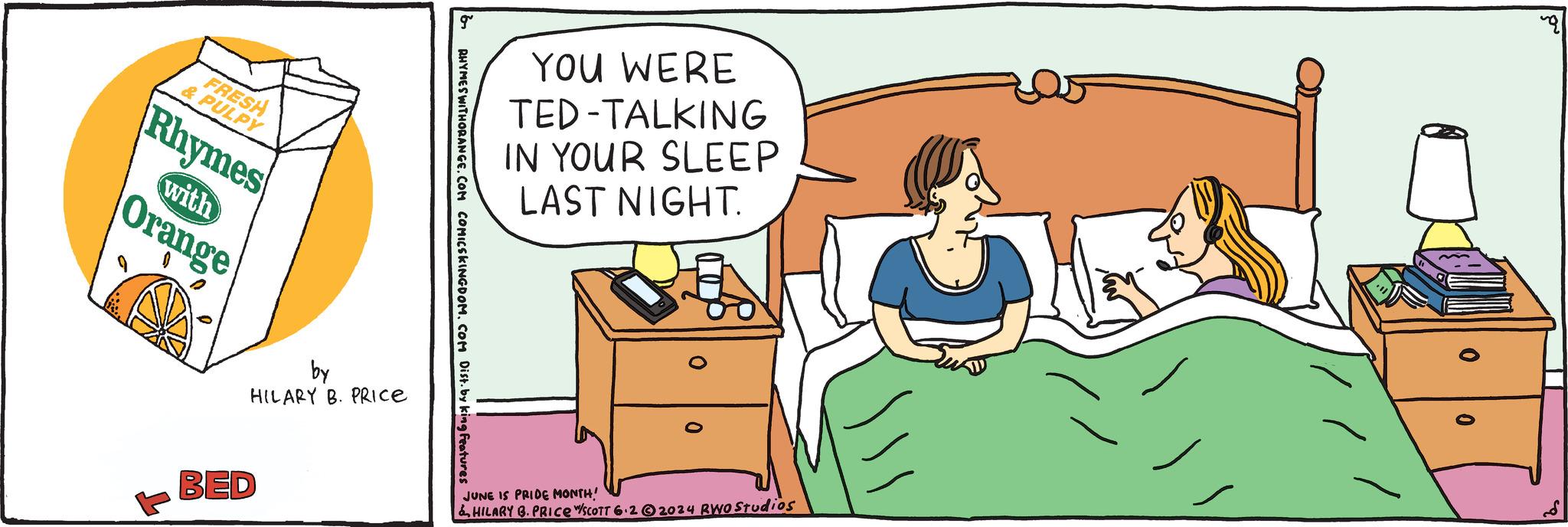 Cabinetry OCR: FRESH & PULPY Rhymes with Orange YOU WERE TED-TALKING IN YOUR SLEEP LAST NIGHT. RHYMES WITHORANGE.COM COMICSKINGDOM. COM Dist. by king features by HILARY B. PRICE BED JUNE IS PRIDE MONTH! &HILARY B. PRICE W/SCOTT 6.22024 RWO Studios FRESH & PULPY Rhymes with Orange YOU WERE TED - TALKING IN YOUR SLEEP LAST NIGHT . RHYMES WITHORANGE.COM COMICSKINGDOM . COM Dist . by king features by HILARY B. PRICE BED JUNE IS PRIDE MONTH ! & HILARY B. PRICE W / SCOTT 6.22024 RWO Studios
