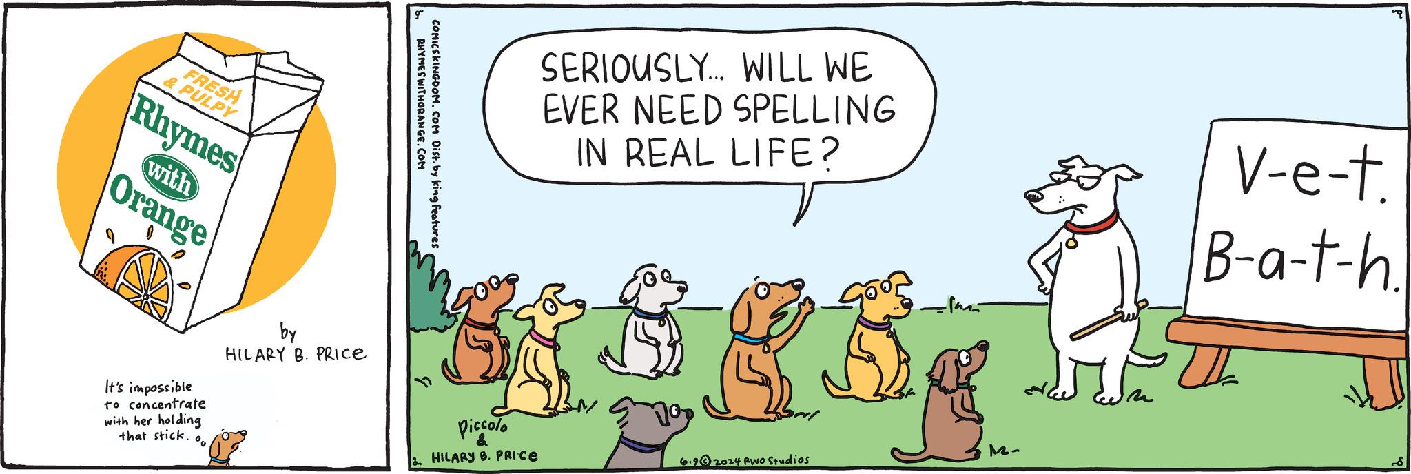 Event OCR: FRESH & PULPY Rhymes Orange with RHYMES WITHORANGE.COM COMICSKINGDOM. COM Dist. by king features It's impossible to concentrate with her holding that stick. by HILARY B. PRICE SERIOUSLY... WILL WE EVER NEED SPELLING IN REAL LIFE? V-e-t. B-a-t-h. Piccolo & HILARY B. PRICE 12- 6.92024 Rwo Studios FRESH & PULPY Rhymes Orange with RHYMES WITHORANGE.COM COMICSKINGDOM . COM Dist . by king features It's impossible to concentrate with her holding that stick . by HILARY B. PRICE SERIOUSLY ... WILL WE EVER NEED SPELLING IN REAL LIFE ? V - e - t . B - a - t - h . Piccolo & HILARY B. PRICE 12- 6.92024 Rwo Studios